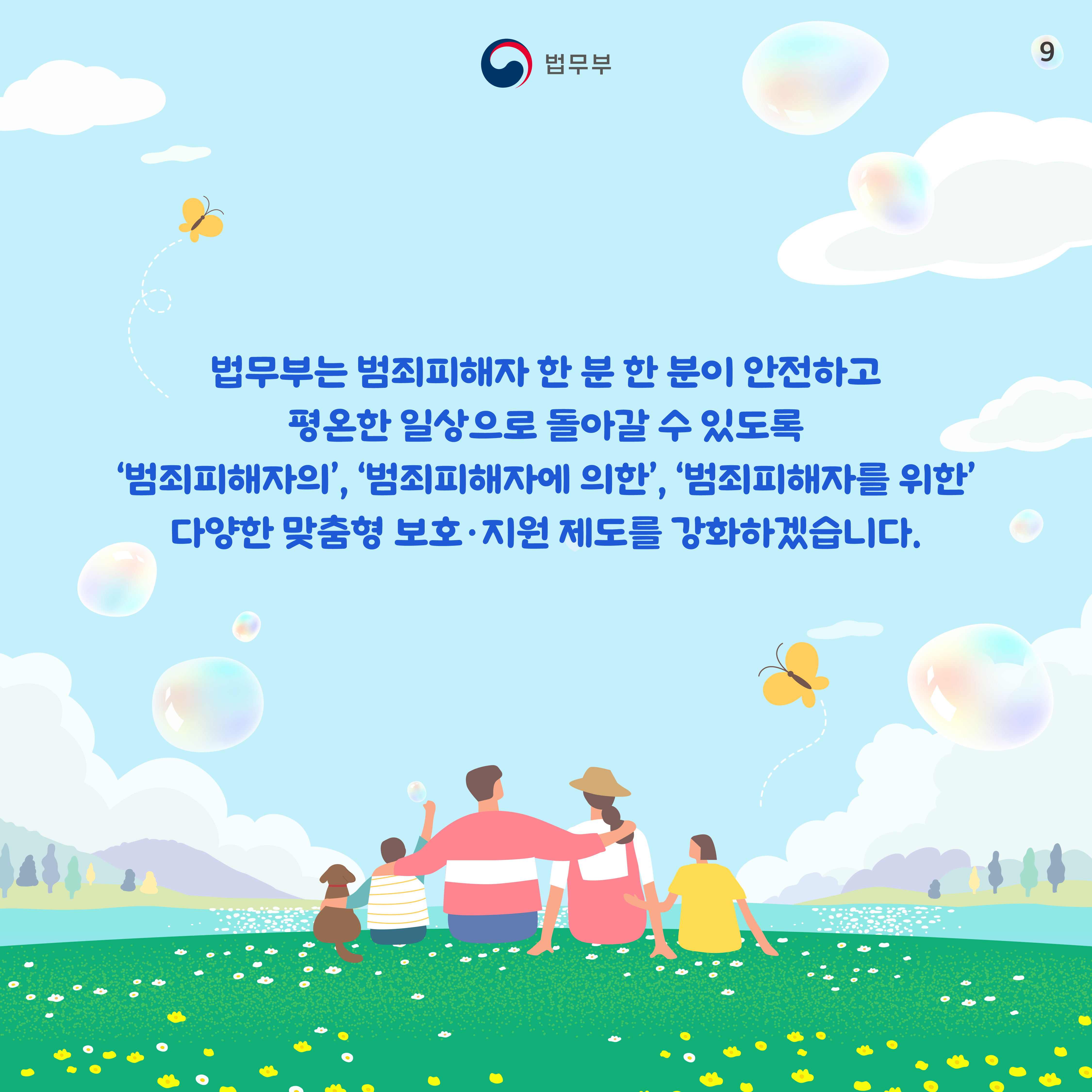 아홉번째 페이지입니다. 법무부는 범죄피해자 한 분 한 분이 안전하고 평온한 일상으로 돌아갈 수 있도록 '범죄피해자의', '범죄피해자에 의한', '범죄피해자를 위한' 다양한 맞춤형 보호&middot;지원 제도를 강화하겠습니다. 끝.