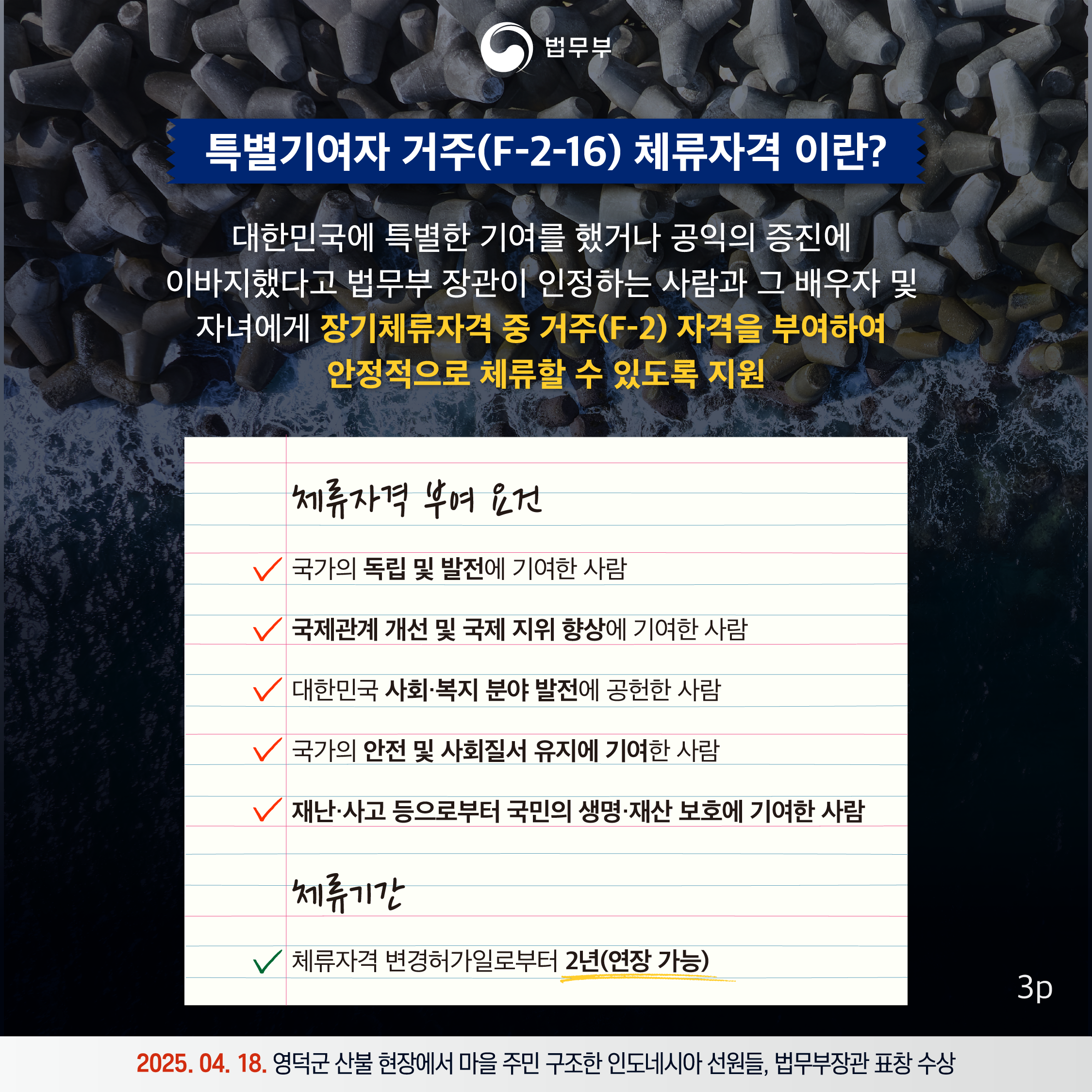 세번째 페이지입니다. 특별기여자 거주(F-2-16) 체류자격 이란? 대한민국에 특별한 기여를 했거나 공익의 증진에 이바지했다고 법무부 장관이 인정하는 사람과 그 배우자 및 자녀에게 장기체류자격 중 거주(F-2) 자격을 부여하여 안정적으로 체류할 수 있도록 지원. 체류자격 부여 요건. 국가의 독립 및 발전에 기여한 사람, 국제관계 개선 및 국제 지위 향상에 기여한 사람, 대한민국 사회·복지 분야 발전에 공헌한 사람, 국가의 안전 및 사회질서 유지에 기여한 사람, 재난·사고 등으로부터 국민의 생명·재산 보호에 기여한 사람. 체류기간, 체류자격 변경허가일로부터 2년(연장 가능). 2025. 04. 18. 영덕군 산불 현장에서 마을 주민 구조한 인도네시아 선원들, 법무부장관 표창 수상.