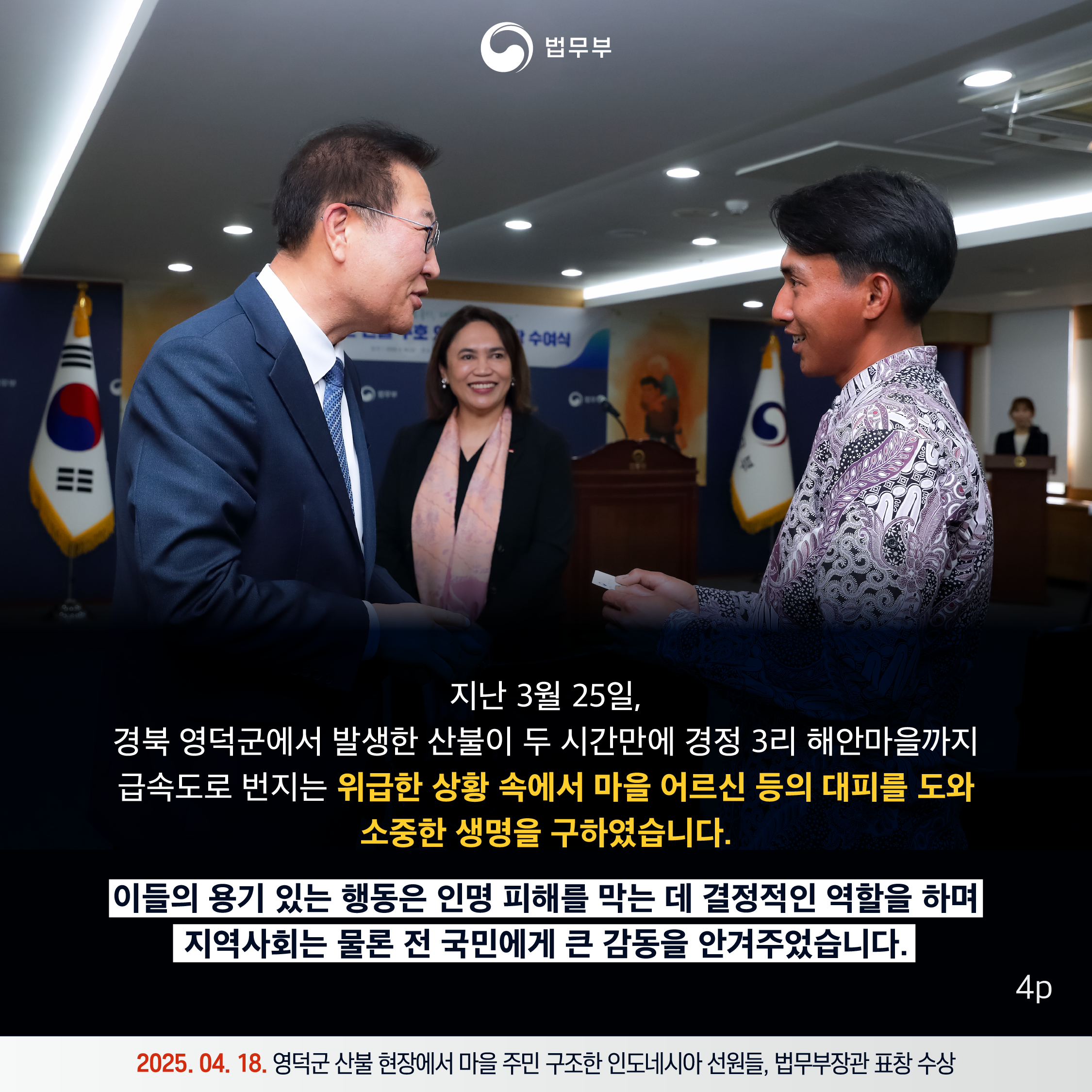 네번째 페이지입니다. 지난 3월 25일, 경북 영덕군에서 발생한 산불이 두 시간만에 경정 3리 해안마을까지 급속도로 번지는 위급한 상황 속에서 마을 어르신 등의 대피를 도와 소중한 생명을 구하였습니다. 이들의 용기있는 행동은 인명 피해를 막는 데 결정적인 역할을 하며 지역 사회는 물론 전 국민에게 큰 감동을 안겨주었습니다. 2025. 04. 18. 영덕군 산불 현장에서 마을 주민 구조한 인도네시아 선원들, 법무부장관 표창 수상.