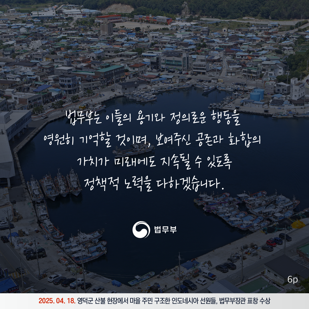 여섯번째 페이지입니다. 법무부는 이들의 용기와 정의로운 행동을 영원히 기억할 것이며, 보여주신 공존과 화홥의 가치가 미래에도 지속될 수 있도록 정책적 노력을 다하겠습니다. 2025. 04. 18. 영덕군 산불 현장에서 마을 주민 구조한 인도네시아 선원들, 법무부장관 표창 수상. 끝.