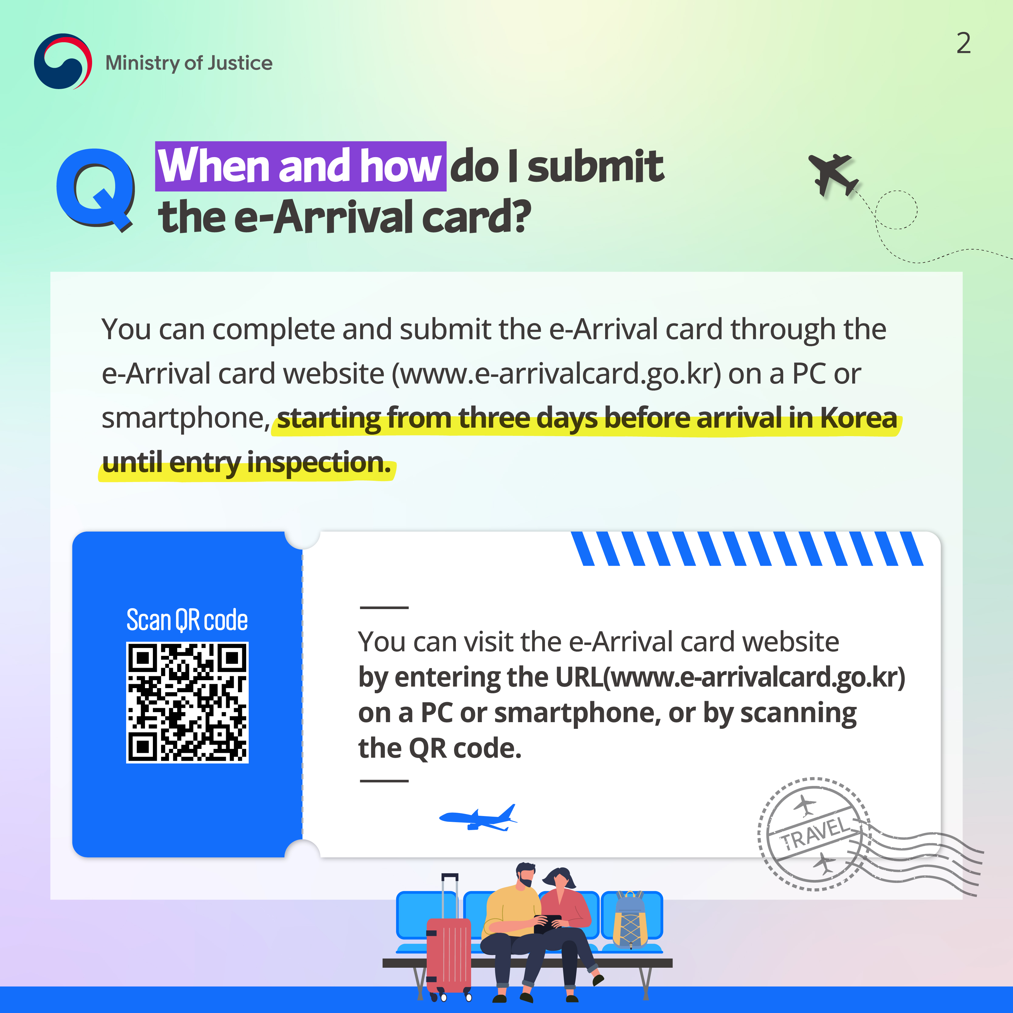 Page 2. Q. When and how do I submit the e-Arrival card? You can complete and submit the e-Arrival card through the e-Arrival card website (www.e-arrivalcard.go.kr) on a PC or smartphone, starting from three days before arrival in Korea until entry inspection. Scan QR code. You can visit the e-Arrival card website by entering the URL (www.e-arrivalcard.go.kr) on a PC or smartphone, or by scanning the QR code.