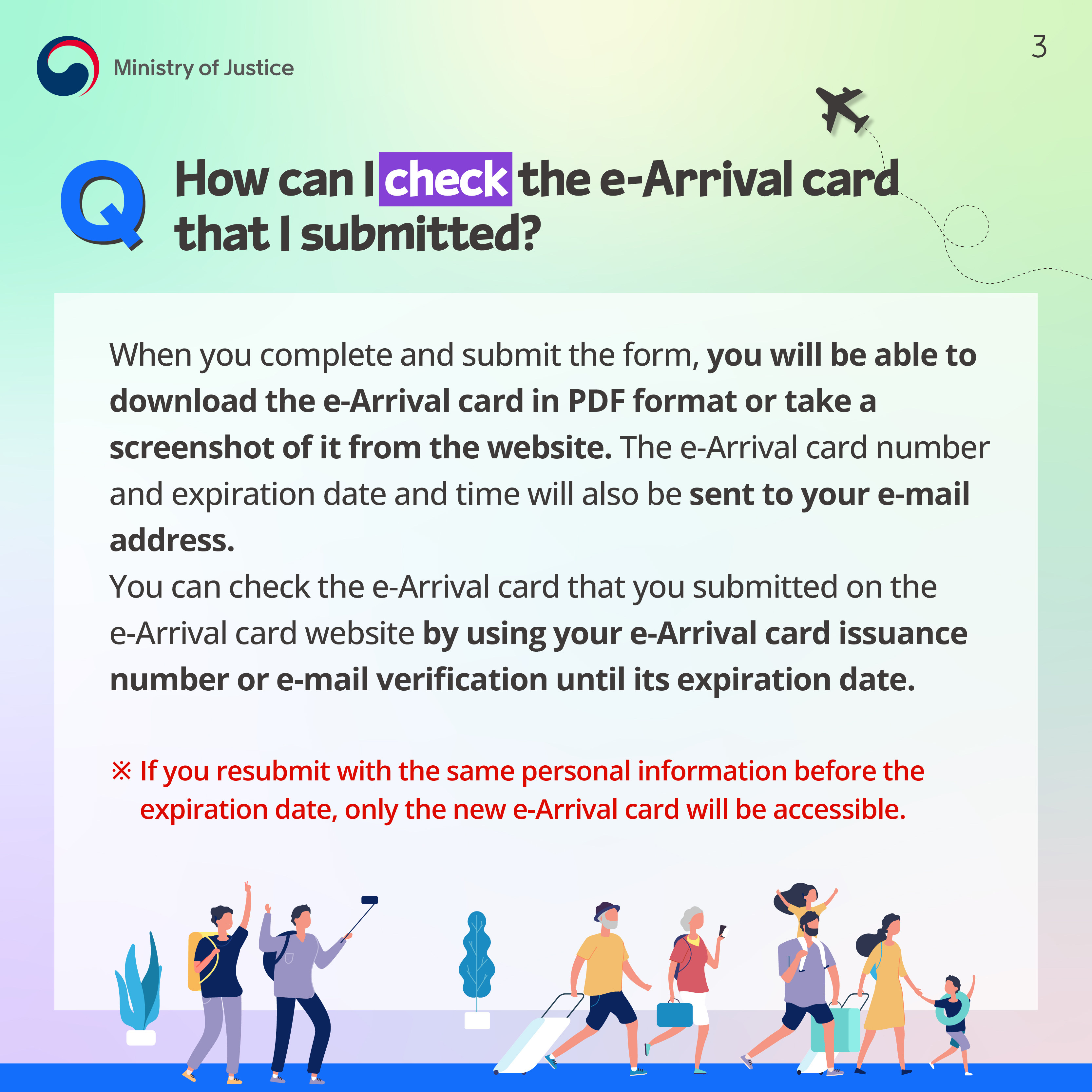 Page 3. Q. How can I check the e-Arrival card that I submitted? When you complete and submit the form, you will be able to download the e-Arrival card in PDF format or take a screenshot of it from the website. The e-Arrival card number and expiration date and time will also be sent to your e-mail address. You can check the e-Arrival card that you submitted on the e-Arrival card website by using your e-Arrival card issuance number or e-mail verification until its expiration date. ※ If you resubmit with the same personal information before the expiration date, only the new e-Arrival card will be accessible.