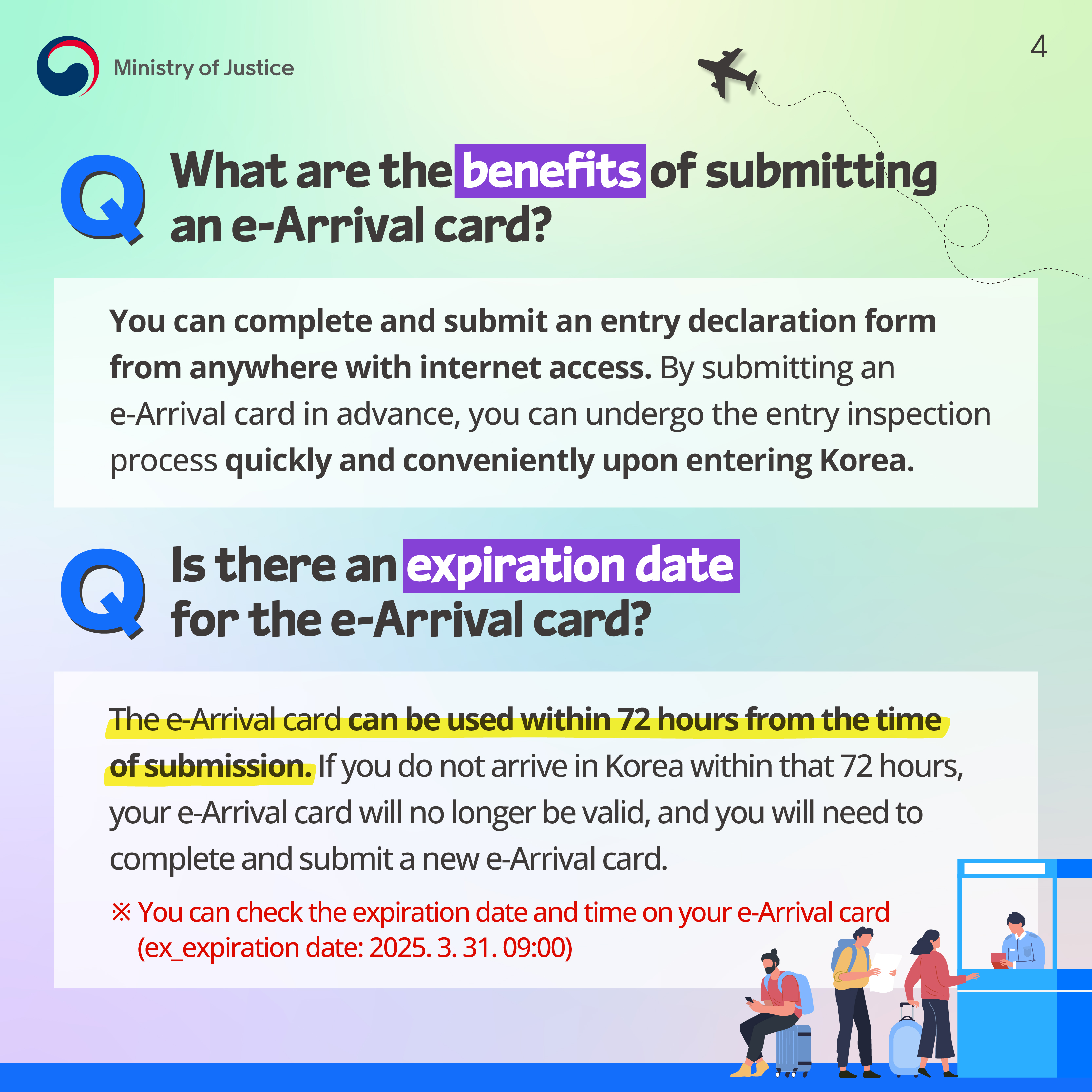Page 4. Q. What are the benefits of submitting an e-Arrival card? You can complete and submit an entry declaration form from anywhere with internet access. By submitting an e-Arrival card in advance, you can undergo the entry inspection process quickly and conveniently upon entering Korea. Q. Is there an expiration date for the e-Arrival card? The e-Arrival card can be used within 72 hours from the time of submission. If you do not arrive in Korea within that 72 hours, your e-Arrival card will no longer be valid, and you will need to complete and submit a new e-Arrival card. ※ You can check the expiration date and time on your e-Arrival card (ex: expiration date: 2025. 3. 31. 09:00)