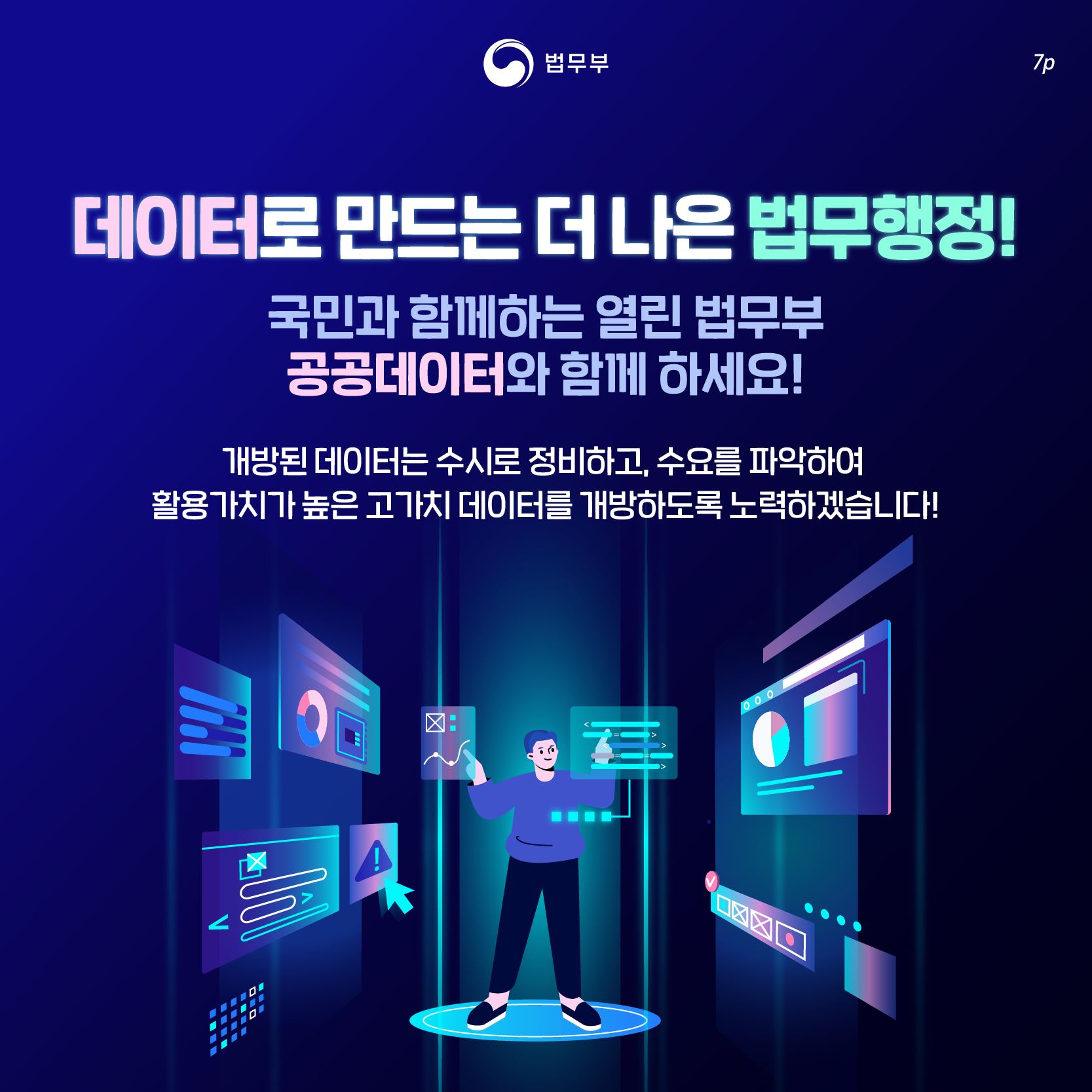 일곱번째 페이지입니다. 데이터로 만드는 더 나은 법무행정! 국민과 함께하는 열린 법무부 공공데이터와 함께 하세요! 개방된 데이터는 수시로 정비하고, 수요를 파악하여 활용가치가 높은 고가치 데이터를 개방하도록 노력하겠습니다. 끝.