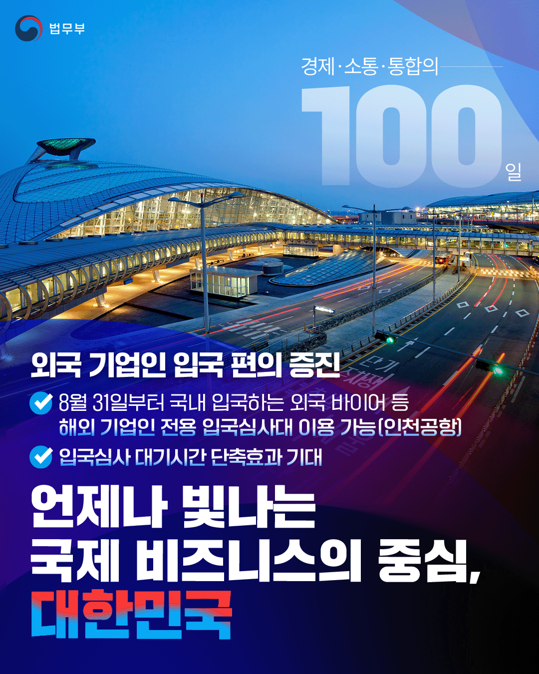첫번째 페이지입니다. 총 1장으로 구성되어 있습니다. 법무부. 경제·소통·통합의 100일. 외국 기업인 입국 편의 증진. -8월 31일부터 국내 입국하는 외국 바이어 등 해외 기업인 전용 입국심사대 이용 가능(인천공항) -입국심사 대기시간 단축효과 기대. 언제나 빛나는 국제 비즈니스의 중심, 대한민국. 끝.