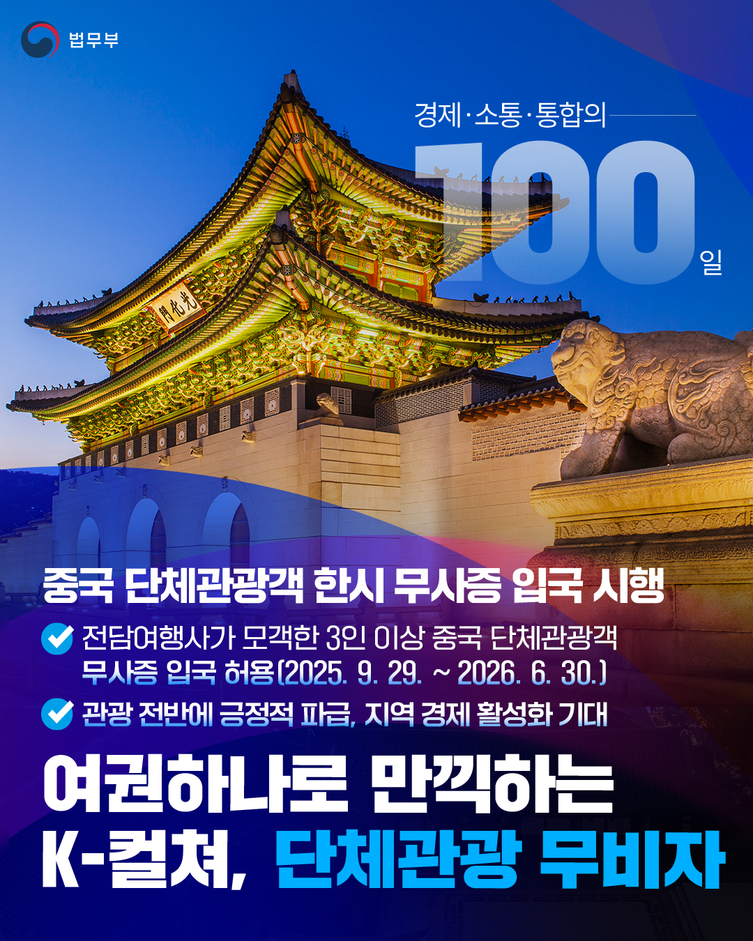 첫번째 페이지입니다. 총 1장으로 구성되어 있습니다. 중국 단체관광객 한시 무사증 입국 시행. 전담여행사가 모객한 3인 이상 중국 단체관광객 무사증 입국 허용(2025. 9. 29. ~ 2026. 6. 30.), 관광 전반에 긍정적 파급, 지역 경제 활성화 기대. 여권하나로 만끽하는 K-컬쳐, 단체관광 무비자. 끝.