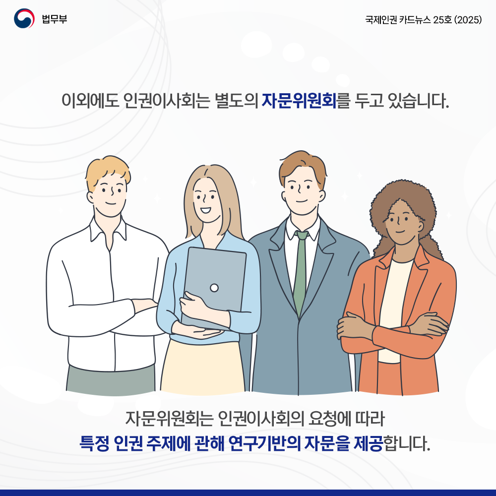 여섯번째 페이지입니다. 법무부. 국제인권 카드뉴스 25호(2025). 이외에도 인권이사회는 별도의 자문위원회를 두고 있습니다. 자문위우너회는 인권이사회의 요청에 따라 특정 인권 주제에 관해 연구기반의 자문을 제공합니다.