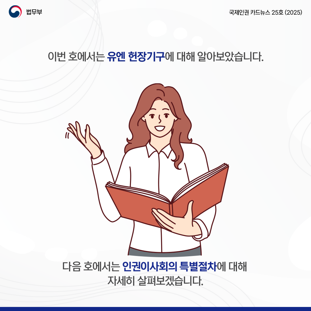 여덟번째 페이지입니다. 법무부. 국제인권 카드뉴스 25호(2025). 이번 호에서는 유엔 헌장기구에 대해 알아보았습니다. 다음 호에서는 인권이사회의 특별절차에 대해 자세히 살펴보겠습니다. 끝.