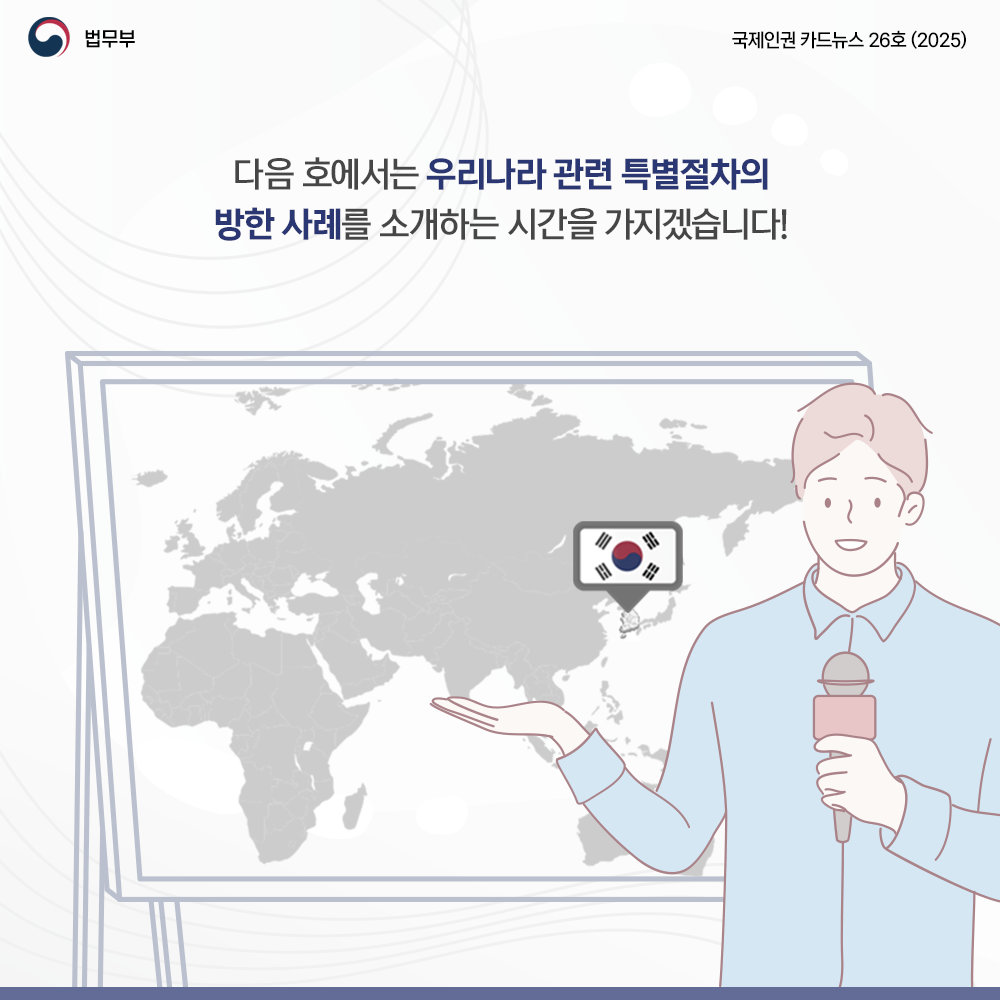 여덟번쨰 페이지입니다. 법무부. 국제인권 카드뉴스 26호(2025). 다음 호에서는 우리나라 관련 특별절차의 방한 사례를 소개하는 시간을 가지겠습니다! 끝.