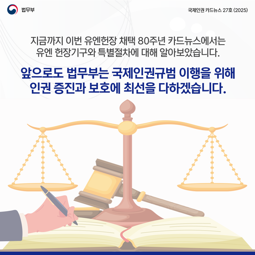여덟번째 페이지입니다. 법무부. 국제인권 카드뉴스 27호(2025). 지금까지 이번 유엔헌장 채택 80주년 카드뉴스에서는 유엔 헌장기구와 특별절차에 대해 알아보았습니다. 앞으로도 법무부는 국제인권 규범 이행을 위해 인권 증진과 보호에 최선을 다하겠습니다. 끝.