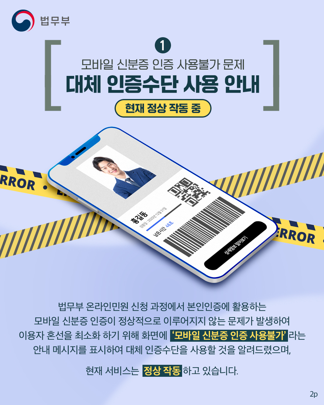 1. 모바일 신분증 인증 사용불가 문제에 대체 인증수단 사용 안내. 법무부 온라인민원 신청 과정에서 본인인증에 활용하는 모바일 신분증 인증이 정상적으로 이루어지지 않는 문제가 발생하여 이용자 혼선을 최소화 하기 위해 화면에 '모바일 신분증 인증 사용불가'라는 안내 메시지를 표시하여 대체 인증수단을 사용할 것을 알려드렸으며, 현재 서비스는 정상 작동하고 있습니다.