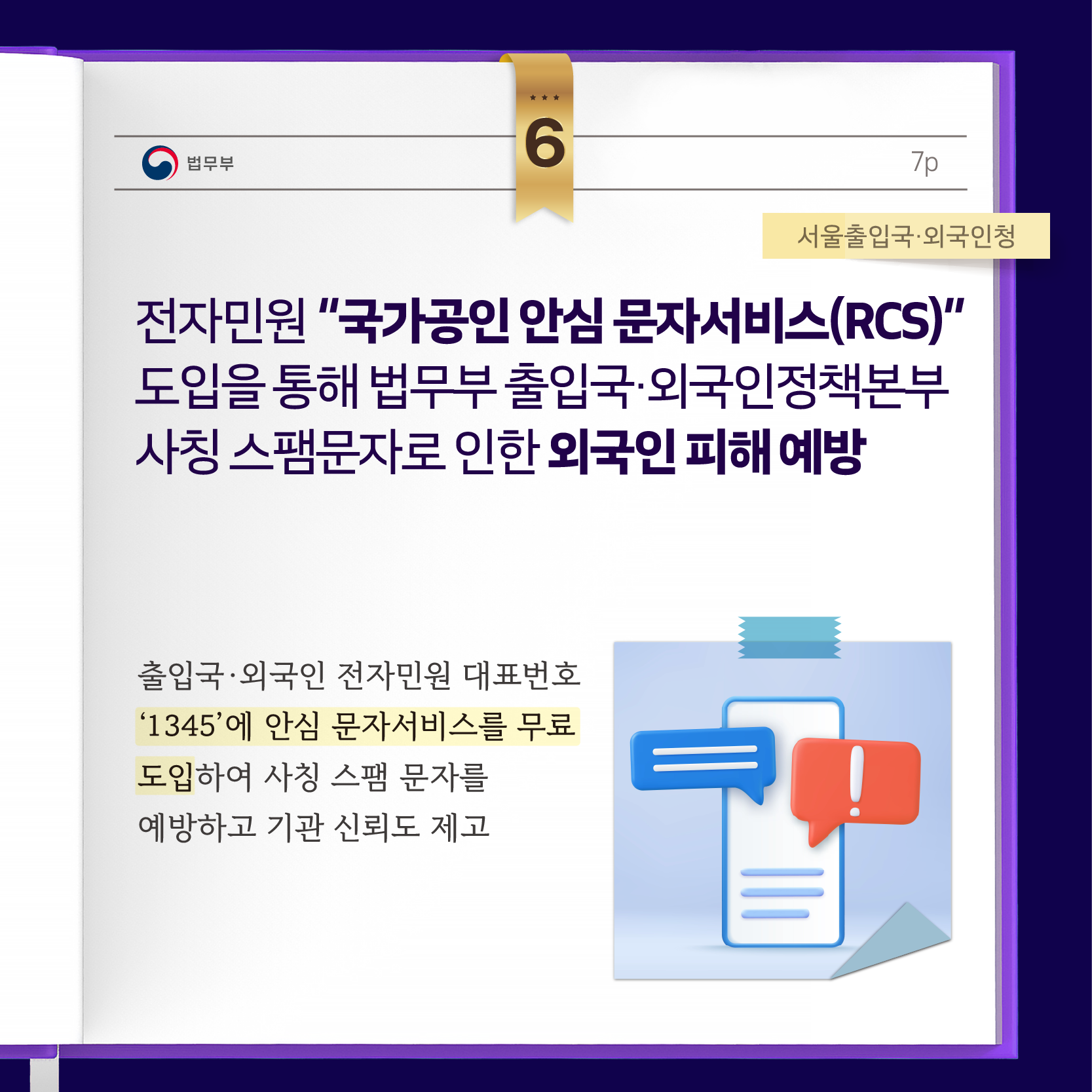 전자민원 “국가공인 안심 문자서비스(RCS)” 도입을 통해 법무부 출입국·외국인정책본부 사칭 스팸문자로 인한 외국인 피해 예방  출입국·외국인 전자민원 대표번호 ‘1345’에 안심 문자서비스를 무료 도입하여 사칭 스팸 문자를 예방하고 기관 신뢰도 제고