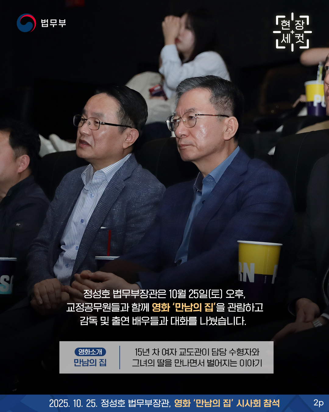 두번째 페이지입니다. 정성호 법무부장관은 10월 25일(토) 오후, 교정공무원들과 함께 영화 '만남의 집'을 관람하고 감독 및 출연 배우들과 대화를 나눴습니다.  [영화소개] 15년 차 여자 교도관이 담당 수형자와 그녀의 딸을 만나면서 벌어지는 이야기.