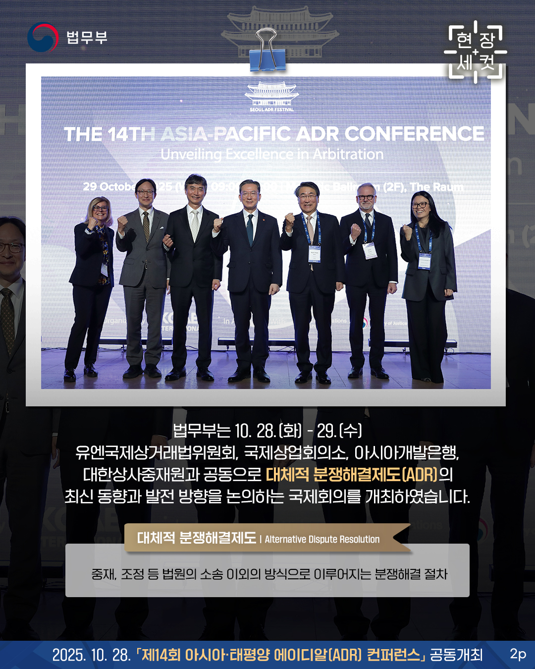 두번째 페이지입니다. 법무부는 10. 28.(화) - 29.(수) 유엔국제상거래법위원회, 국제상업회의소, 아시아개발은행, 대한상사중재원과 공동으로  대체적 분쟁해결제도(ADR)의 최신 동향과 발전 방향을 논의하는 국제회의를 개최하였습니다.    * 대체적 분쟁해결제도(Alternative Dispute Resolution) : 중재, 조정 등 법원의 소송 이외의 방식으로 이루어지는 분쟁해결 절차