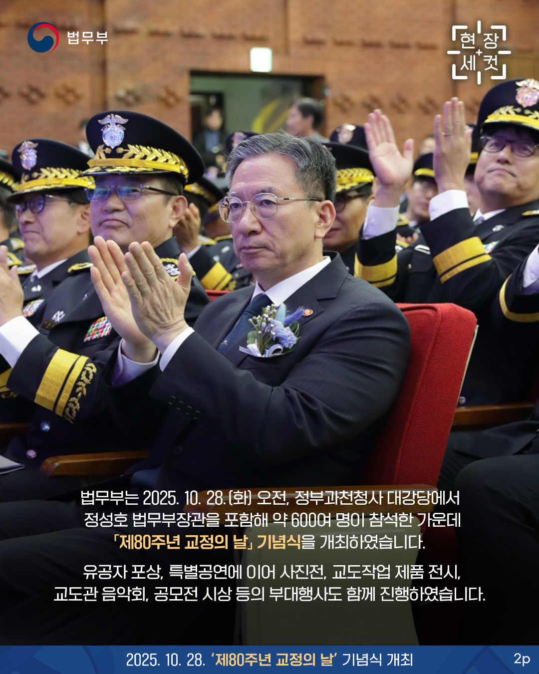 두번째 페이지입니다. [현장세컷] 법무부는 2025. 10. 28.(화) 오전, 정부과천청사 대강당에서 정성호 법무부장관을 포함해 약 600여 명이 참석한 가운데 「제80주년 교정의 날」 기념식을 개최하였습니다. 유공자 포상, 특별공연에 이어 사진전, 교도작업 제품 전시, 교도관 음악회, 공모전 시상 등의 부대행사도 함께 진행하였습니다. 2025. 10. 28. '제80주년 교정의 날' 기념식 개최.