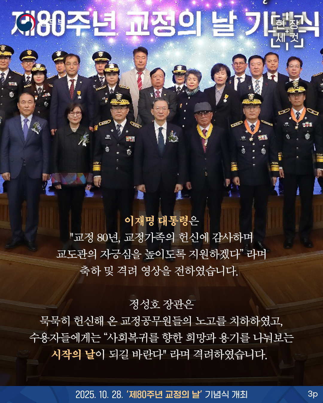 세번째 페이지입니다. [현장세컷]이재명 대통령은 "교정 80년, 교정가족의 헌신에 감사하며 교도관의 자긍심을 높이도록 지원하겠다"라며 축하 및 격려 영상을 전하였습니다. 정성호 장관은 묵묵히 헌신해 온 교정공무원들의 노고를 치하하였고, 수용자들에게는 "사회복귀를 향한 희망과 용기를 나눠보는 시작의 날이 되길 바란다"라며 격려하였습니다. 2025. 10. 28. '제80주년 교정의 날' 기념식 개최. 끝.