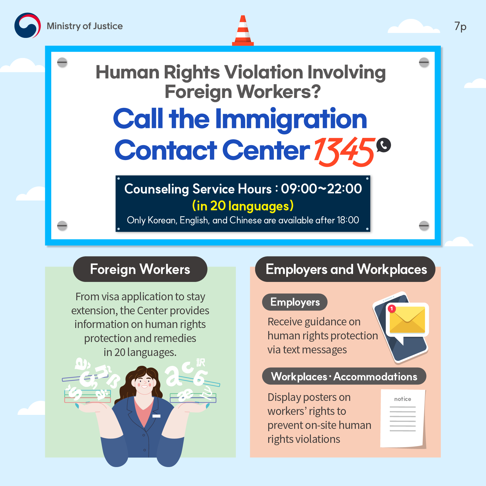 <Human Rights Violation Involving Foreign Workers? Call the Immigration Contact Center (☎ 1345) *Counseling Service Hours: 09:00 - 22:00(in 20 languages) (Only Korean, English, and Chinese are available after 18:00)> Foreign Workers→From visa application to stay extension, the Center provides information on human rights protection and remedies in 20 languages. Employers and Workplaces→Employers(Receive guidance on human rights protection via text messages), Workplaces 〮 Accommodations(Display posters on workers’ rights to prevent on-site human rights violations)