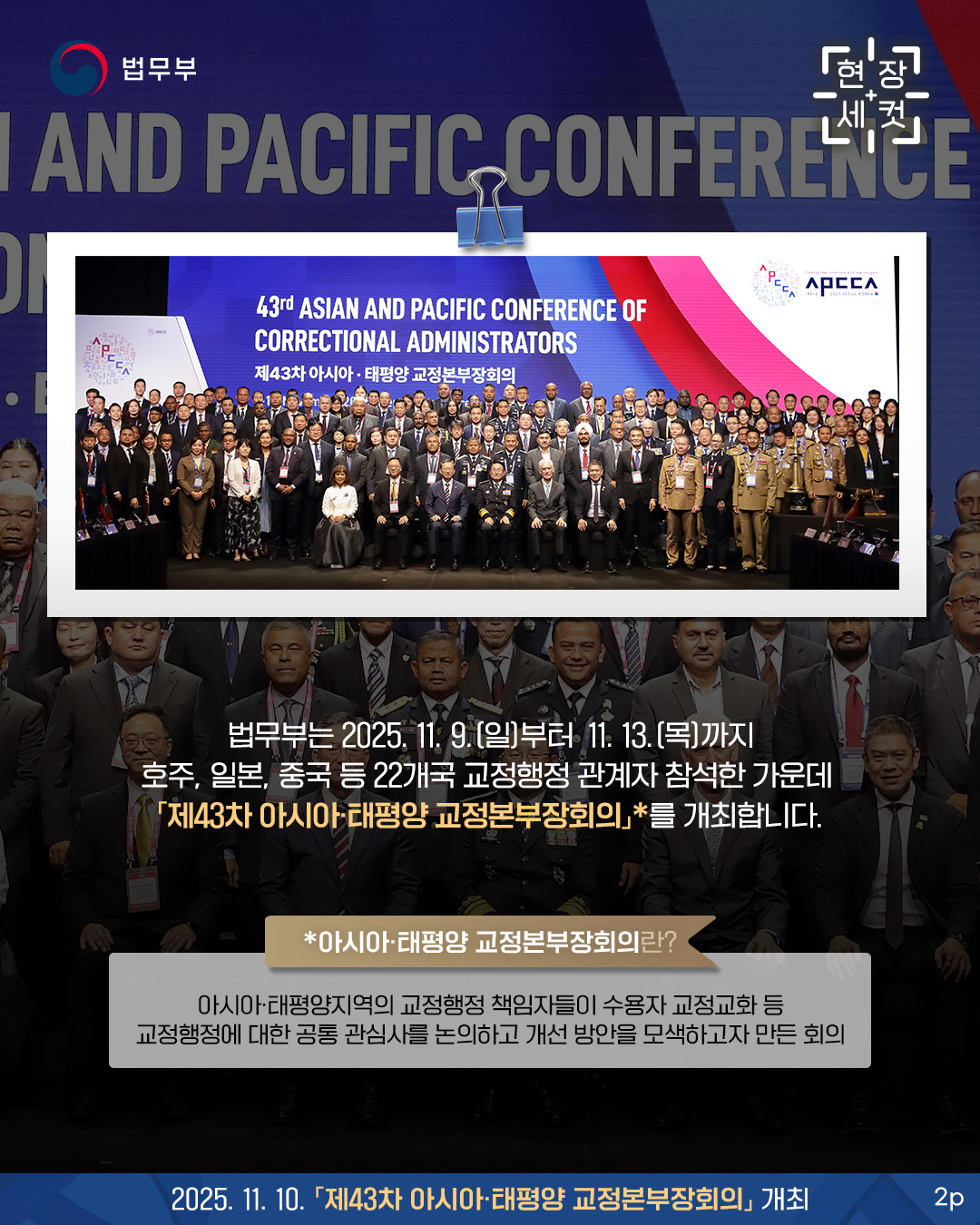 두번째 페이지입니다. 법무부는 2025. 11. 9.(일)부터 11. 13.(목)까지 호주, 일본, 중국 등 22개국 교정행정 관계자 참석한 가운데 「제43차 아시아·태평양교정본부장회의」*를 개최합니다. *아시아·태평양지역의 교정행정 책임자들이 수용자 교정교화 등 교정행정에 대한 공통 관심사를 논의하고 개선 방안을 모색하고자 만든 회의.