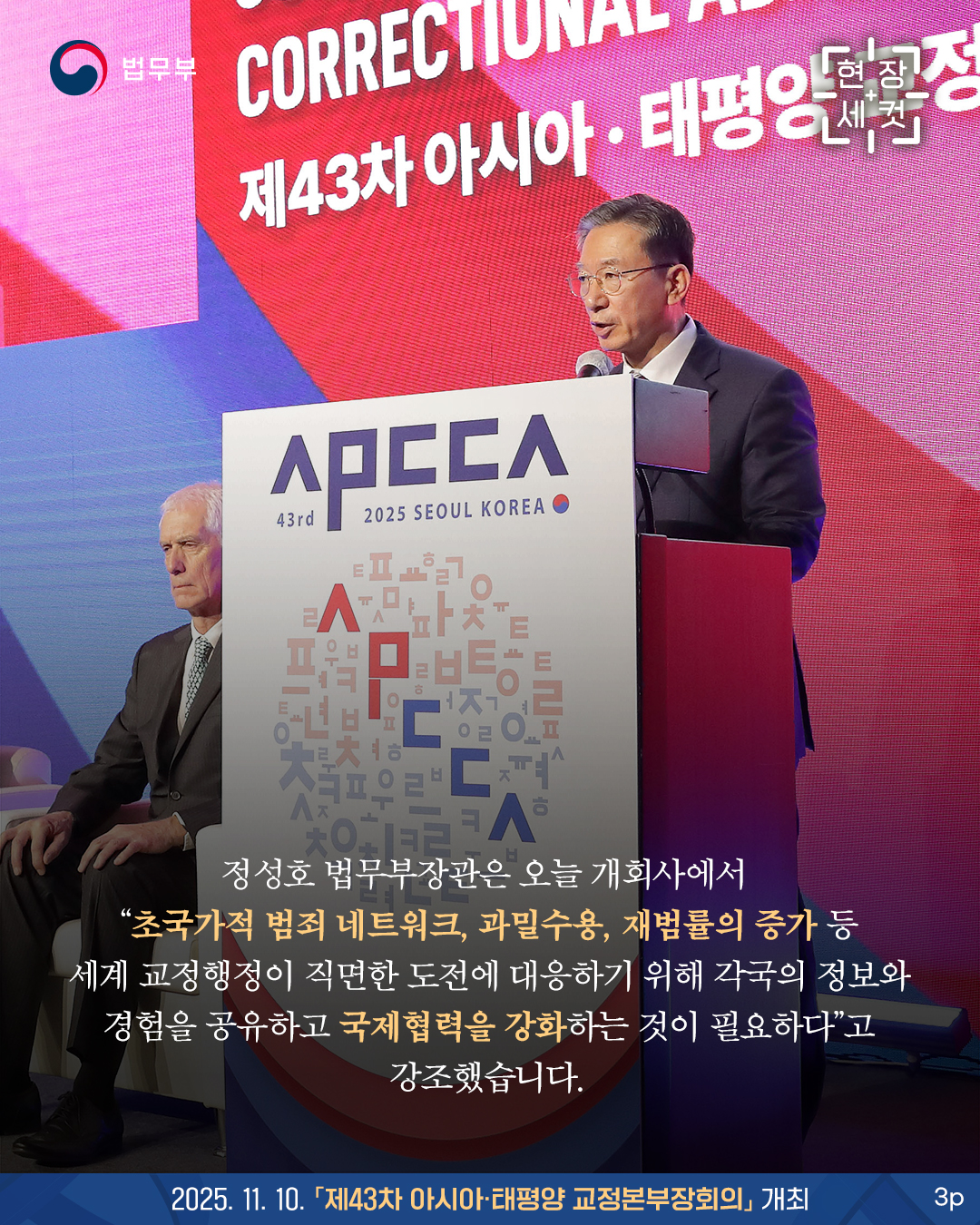 세번째 페이지입니다. 정성호 법무부장관은 오늘 개회사에서 “초국가적 범죄 네트워크, 과밀수용, 재범률의 증가 등 세계 교정행정이 직면한 도전에 대응하기 위해 각국의 정보와 경험을 공유하고 국제협력을 강화하는 것이 필요하다”고 강조했습니다. 끝.