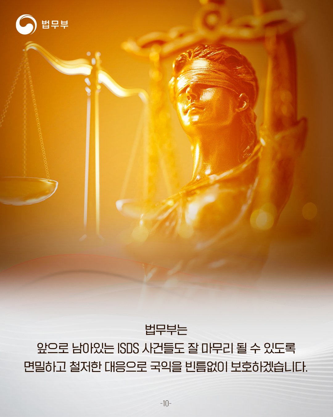마지막 페이지입니다. 법무부는 앞으로 남아있는 ISDS 사건들도 잘 마무리 될 수 있도록 면밀하고 철저한 대응으로 국익을 빈틈없이 보호하겠습니다. 끝.