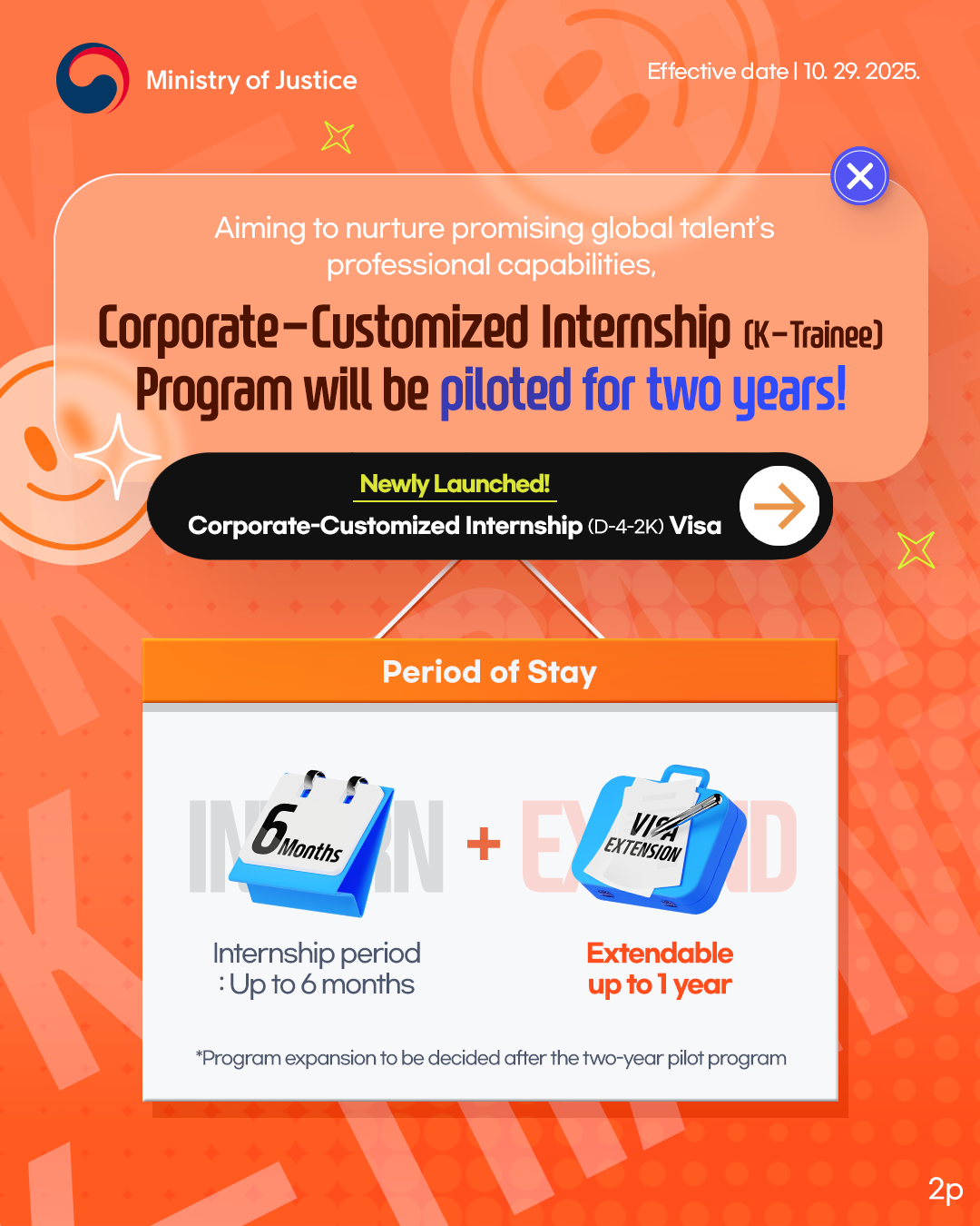 page2. Aiming to nurture promising global talent’s professional capabilities, Corporate-Customized Internship (K-Trainee) Program will be piloted for two years! Newly Launched! Corporate-Customized Internship (D-4-2K) Visa. Period of Stay.Internship period: Initial Up to 6 months. Extend Extendable up to 1 year. *Program expansion to be decided after the two-year pilot program