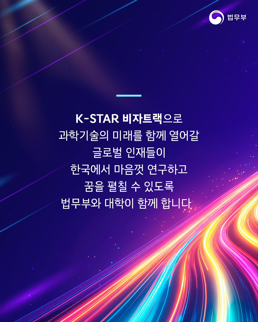 네번째 페이지입니다. K-STAR 비자트랙으로 과학기술의 미래를 함께 열어갈 글로벌 인재들이 한국에서 마음껏 연구하고 꿈을 펼칠 수 있도록 법무부와 대학이 함께 합니다. 끝.