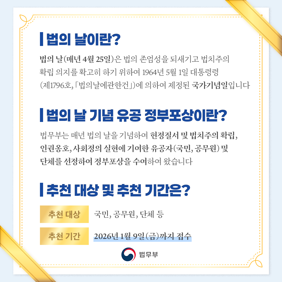 두번째 페이지입니다. -법의날이란? 법의 날(매년 4월 25일)은 법의 존엄성을 되새기고 법치주의 확립 의지를 확고히 하기 위하여 1964년 5월 1일 대통령령(제1796호, 「법의날에관한건」)에 의하여 제정된 국가기념일입니다. -법의날 기념 유공 정부포상이란? 법무부는 매년 법의 날을 기념하여 헌정질서 및 법치주의 확립, 인권옹호, 사회정의 실현에 기여한 유공자(국민, 공무원) 및 단체를 선정하여 정부포상을 수여하여 왔습니다. -추천 대상 및 추천 기간은? (추천 대상) 국민, 공무원, 단체 등 (추천기한) ~ &lsquo;26. 1. 9.(금)까지 접수