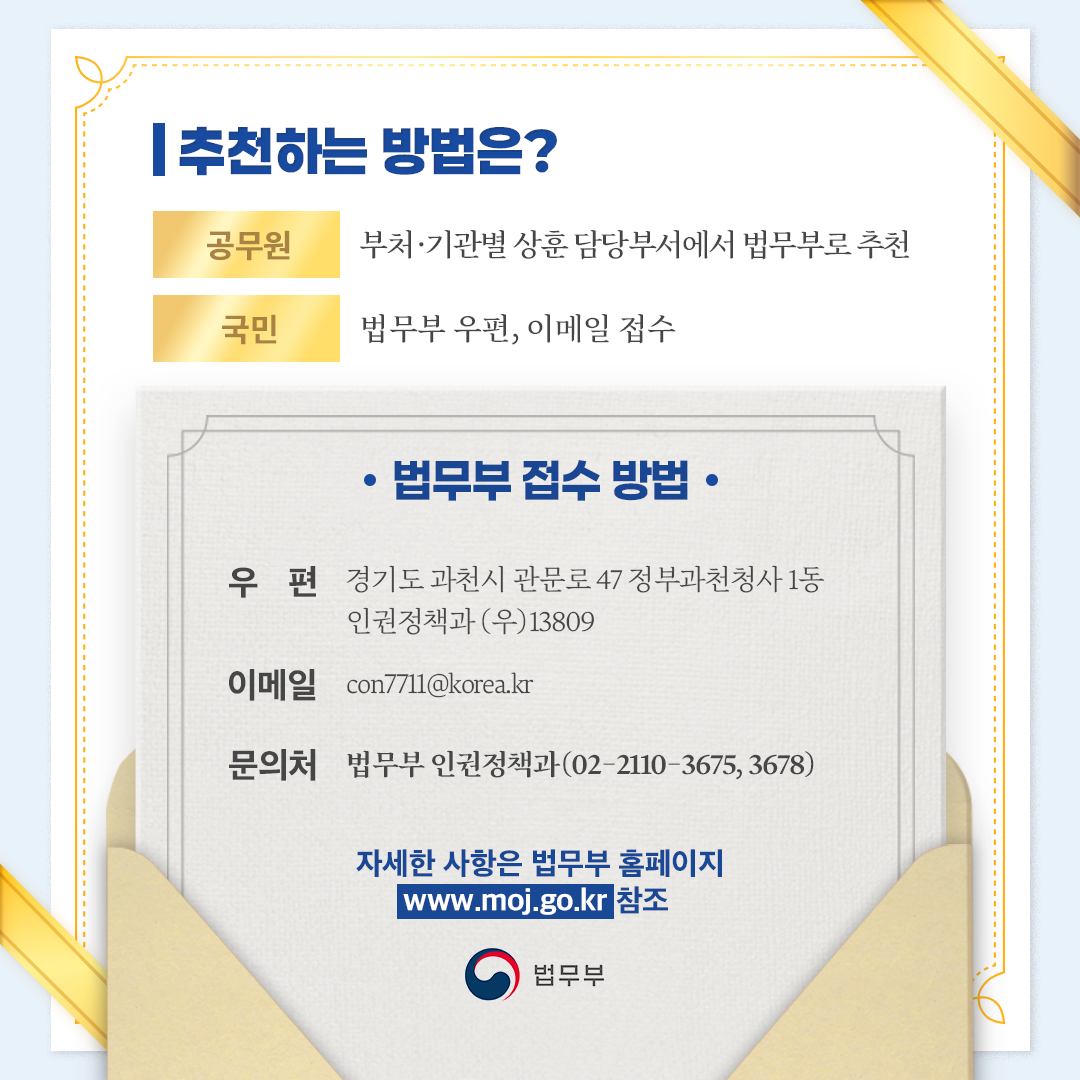 세번째 페이지입니다. -추천하는 방법은? (공무원) 부처&middot;기관별 상훈 담당부서에서 법무부로 추천 (국민) 법무부 우편, 이메일 접수. -법무부 접수 방법 (우편) 경기도 과천시 관문로 47 정부과천청사 1동 인권정책과 (우)13809 (이메일) con7711@korea.kr (문의처) 법무부 인권정책과(02-2110-3675, 3678) ※ 자세한 사항은 법무부 홈페이지(www.moj.go.kr) 참조.
