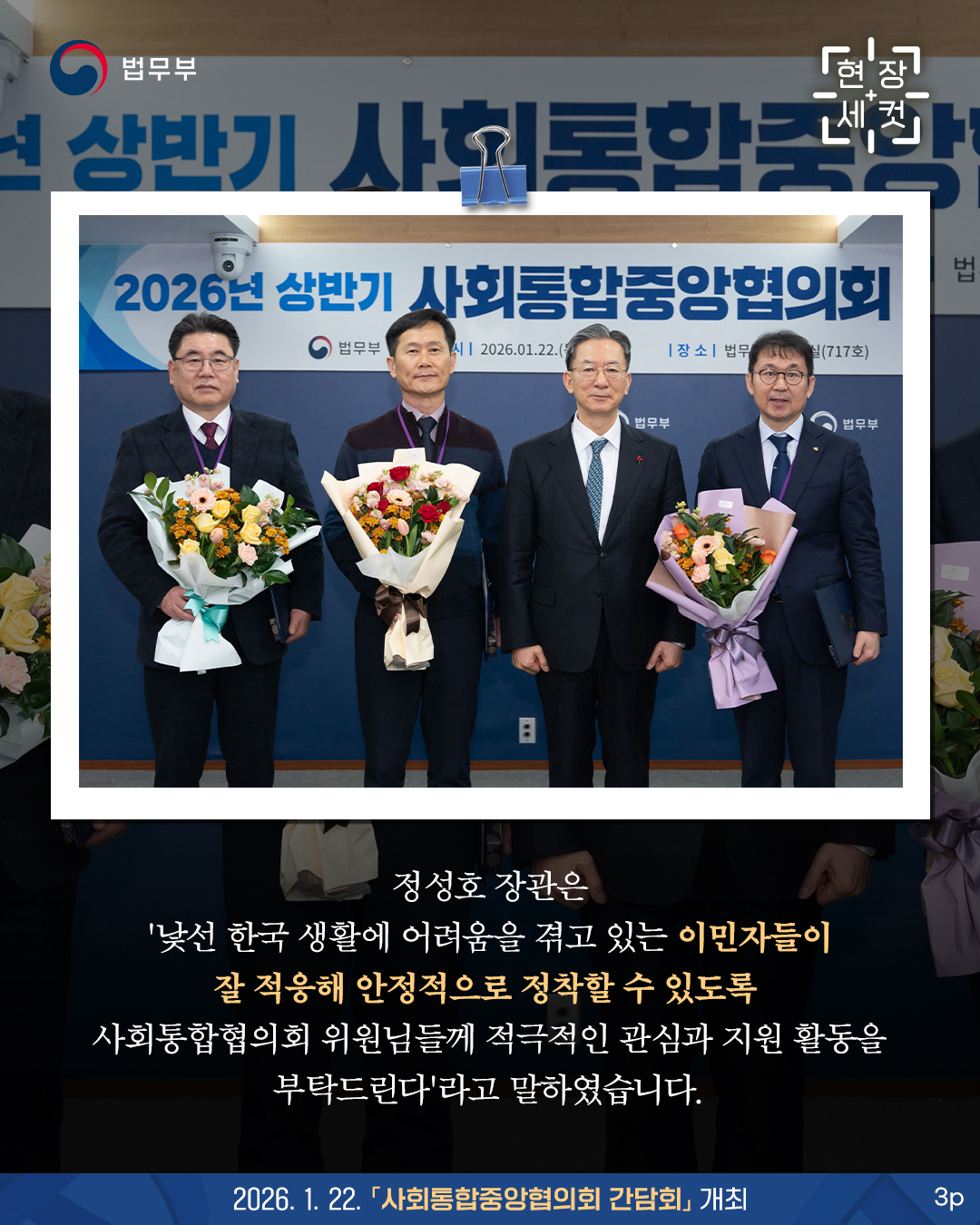 정성호 장관은 '낯선 한국 생활에 어려움을 겪고 있는 이민자들이 잘 적응해 안정적으로 정착할 수 있도록 사회통합협의회 위원님들께 적극적인 관심과 지원 활동을 부탁드린다'라고 말하였습니다. 끝.