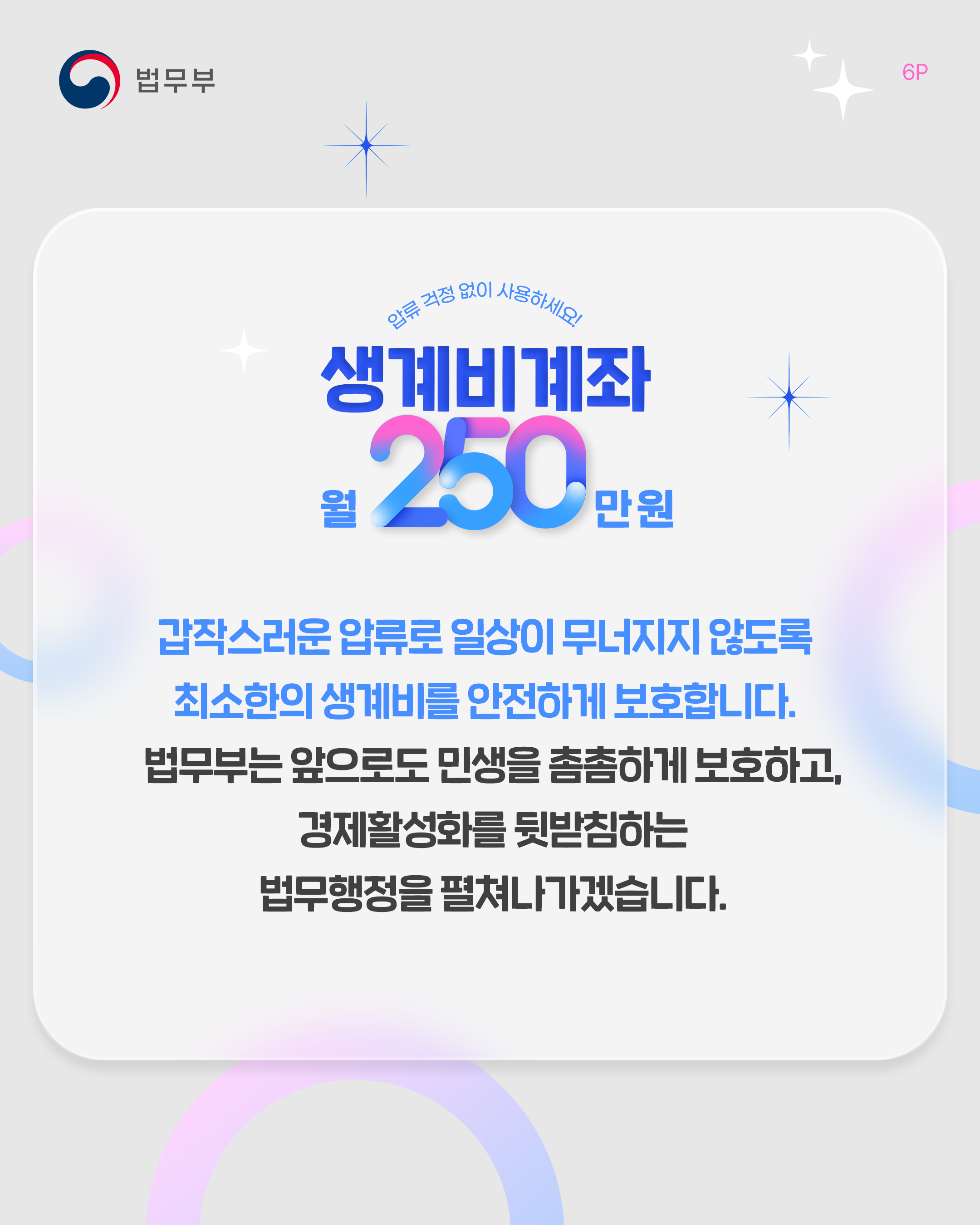 여섯번째 페이지입니다. 압류 걱정 없이 사용하세요! <생계비계좌 월 250만 원> 갑작스러운 압류로 일상이 무너지지 않도록 최소한의 생계비를 안전하게 보호합니다. 법무부는 앞으로도 민생을 촘촘하게 보호하고, 경제활성화를 뒷받침하는 법무행정을 펼쳐나가겠습니다. 끝.