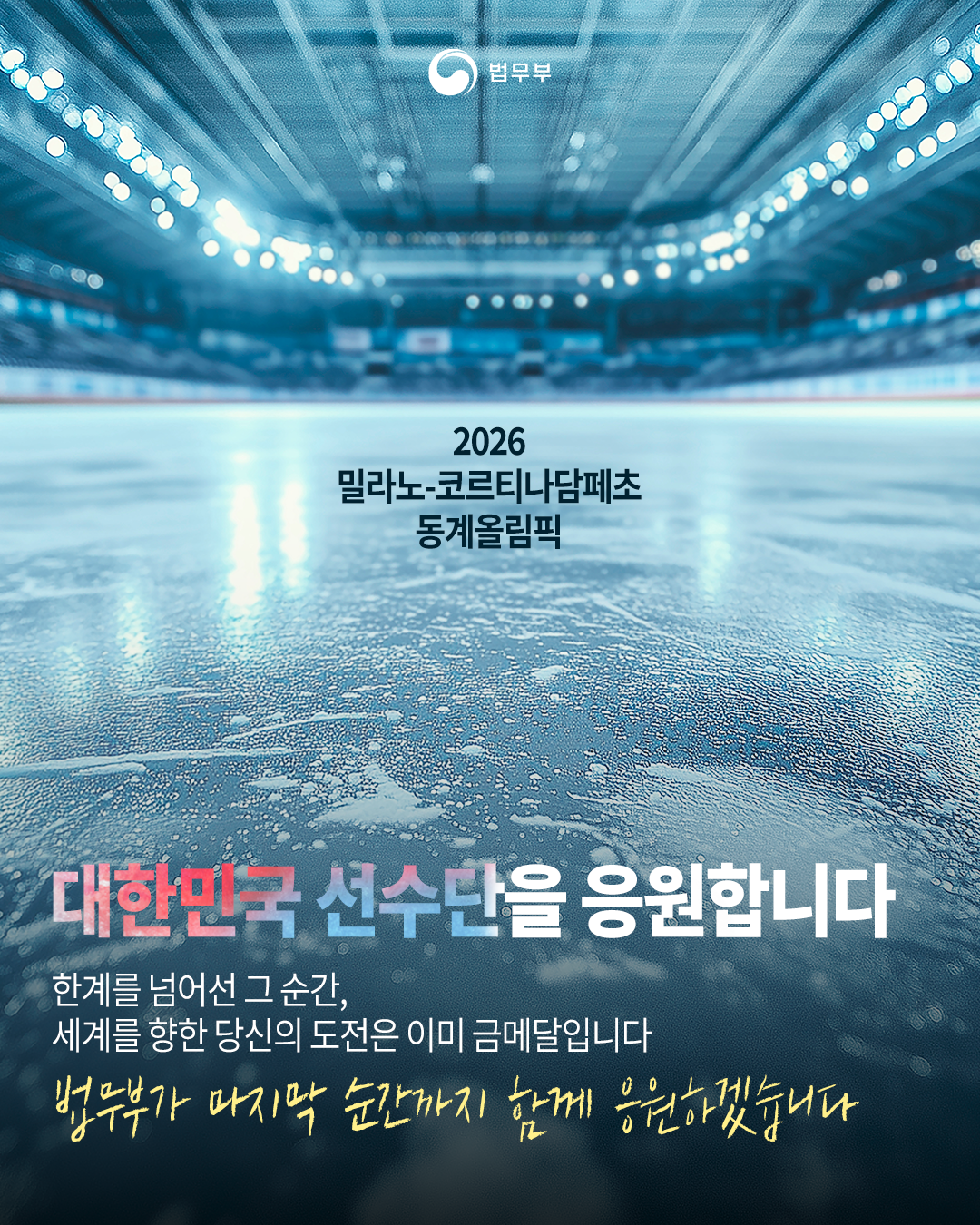 첫번째 페이지입니다. 1장으로 구성되어 있습니다. 2026 밀라노-코르티나담페초 동계올림픽 <대한민국 선수단을 응원합니다> 한계를 넘어선 그 순간, 세계를 향한 당신의 도전은 이미 금메달입니다. 법무부가 마지막 순간까지 함께 응원하겠습니다. 끝.