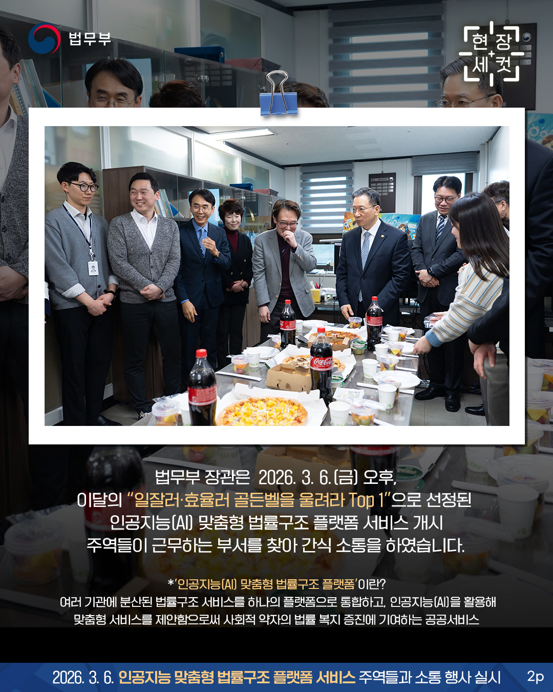 법무부 장관은 2026. 3. 6.(금) 오후, 이달의 “일잘러‧효율러 골든벨을 울려라 Top 1”으로 선정된 인공지능(AI) 맞춤형 법률구조 플랫폼 서비스 개시 주역들이 근무하는 부서를 찾아 간식 소통을 하였습니다. *인공지능(AI) 맞춤형 법률구조 플랫폼 여러 기관에 분산된 법률구조 서비스를 하나의 플랫폼으로 통합하고, 인공지능(AI)을 활용해 맞춤형 서비스를 제안함으로써 사회적 약자의 법률 복지 증진에 기여하는 공공서비스