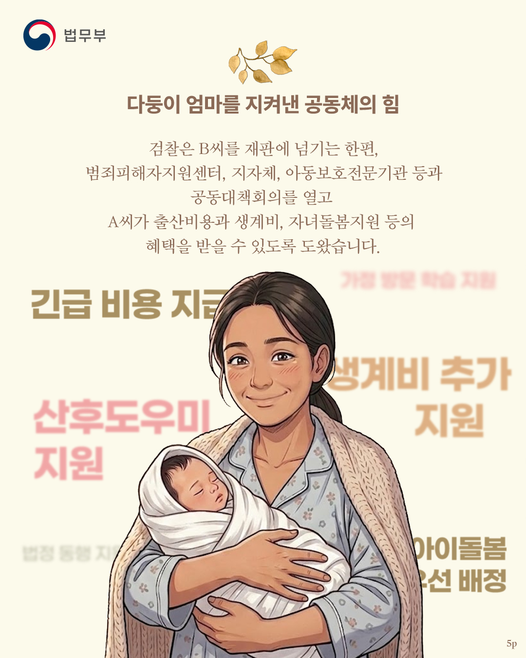 다섯번째 페이지입니다. 다둥이 엄마를 지켜낸 공동체의 힘. 검찰은 B씨를 재판에 넘기는 한편, 범죄피해자지원센터, 지자체, 아동보호전문기관 등과 공동대책회의를 열고 A씨가 출산비용과 생계비, 자녀돌봄지원 등의 혜택을 받을 수 있도록 도왔습니다.