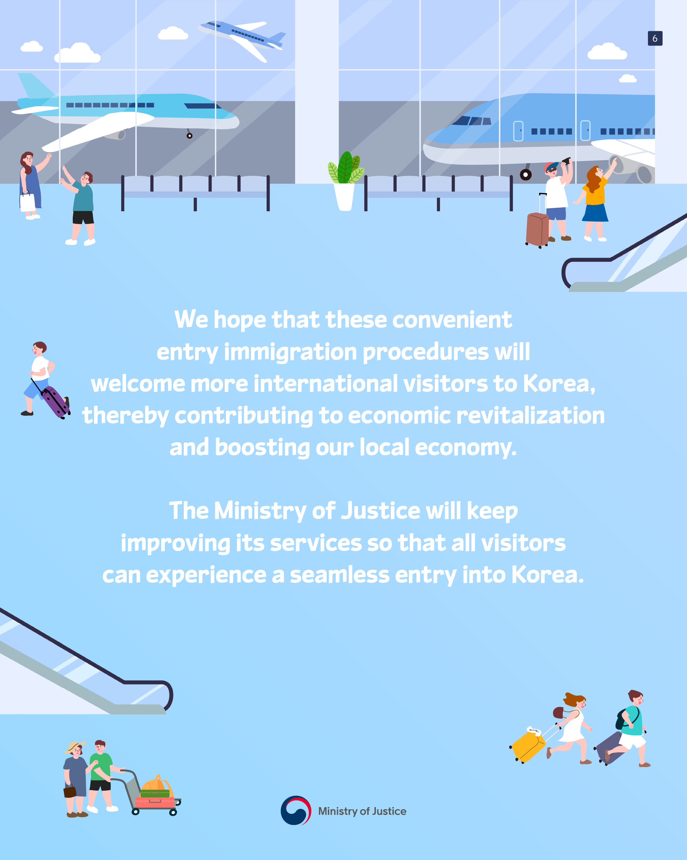 last page. We hope that these convenient entry immigration procedures will welcome more international visitors to Korea, thereby contributing to economic revitalization and boosting our local economy. The Ministry of Justice will keep improving its services so that all visitors can experience a seamless entry into Korea. end.