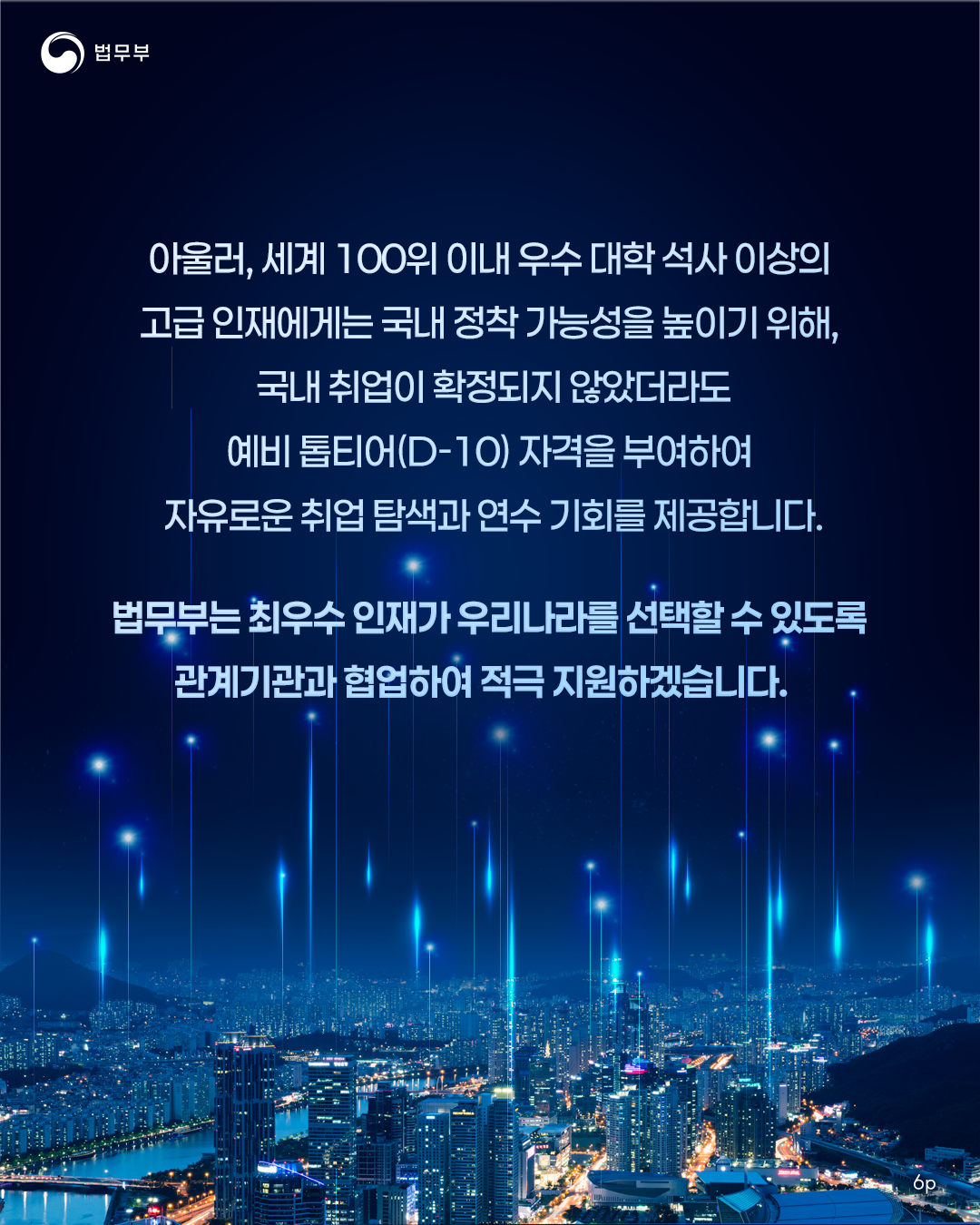 여섯번째 페이지입니다. 아울러, 세계 100위 이내 우수 대학 석사 이상의 고급 인재에게는 국내 정착 가능성을 높이기 위해, 국내 취업이 확정되지 않았더라도 예비 톱티어(D-10) 자격을 부여하여 자유로운 취업 탐색과 연수 기회를 제공합니다. 법무부는 최우수 인재가 우리나라를 선택할 수 있도록 관계기관과 협업하여 적극 지원하겠습니다. 끝.