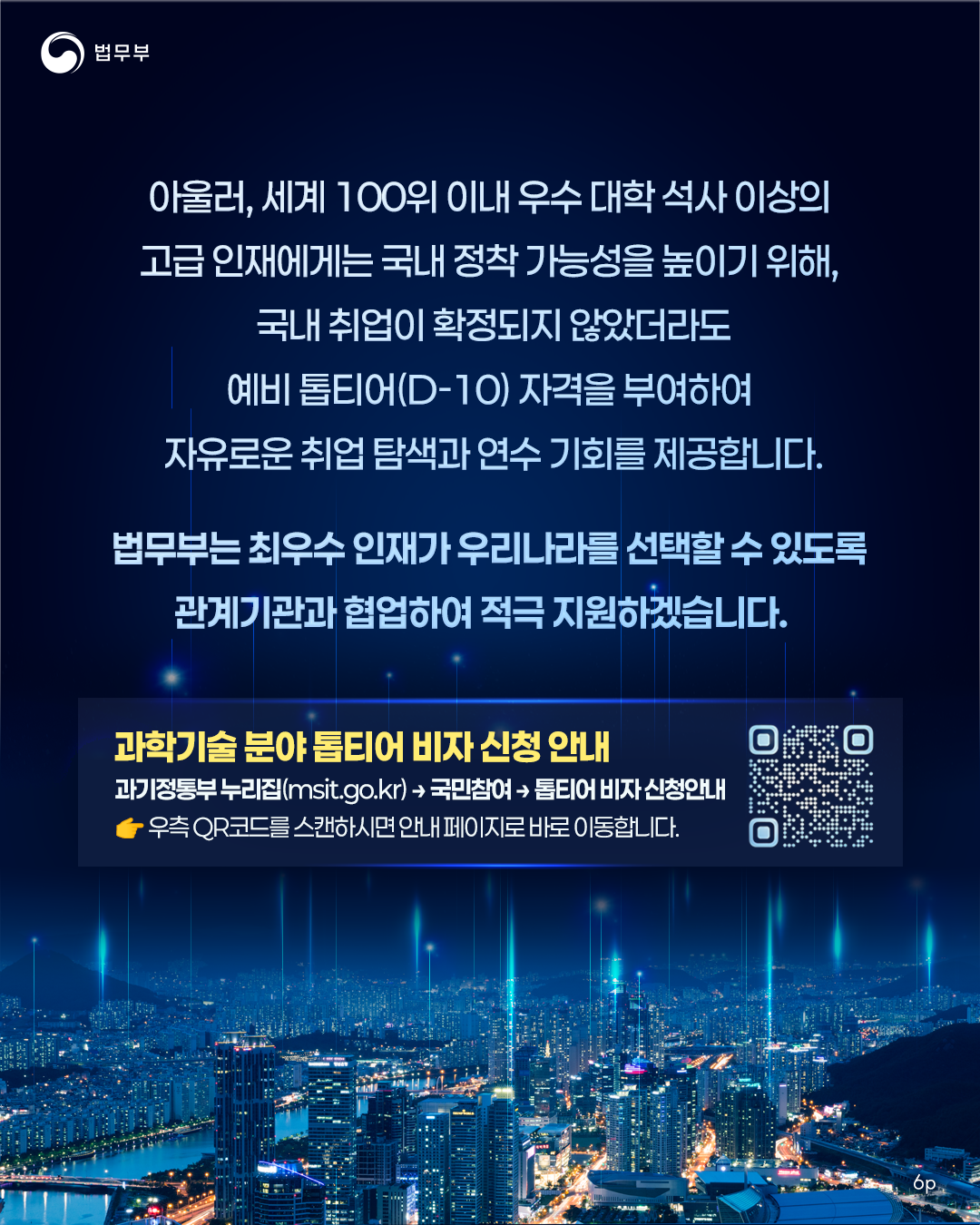 여섯번째 페이지입니다. 아울러, 세계 100위 이내 우수 대학 석사 이상의 고급 인재에게는 국내 정착 가능성을 높이기 위해, 국내 취업이 확정되지 않았더라도 예비 톱티어(D-10) 자격을 부여하여 자유로운 취업 탐색과 연수 기회를 제공합니다. 법무부는 최우수 인재가 우리나라를 선택할 수 있도록 관계기관과 협업하여 적극 지원하겠습니다. 끝.