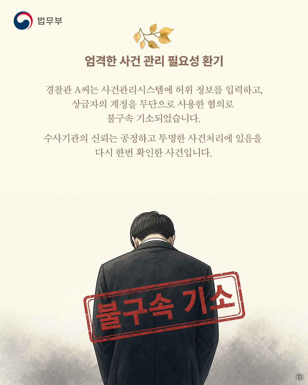 여섯번째 페이지입니다. <엄격한 사건 관리 필요성 환기> 경찰관 A씨는 사건관리시스템에 허위 정보를 입력하고, 상급자의 계정을 무단으로 사용한 혐의로 불구속 기소되었습니다. 수사기관의 신회는 공정하고 투명한 사건처리에 있음을 다시 한번 확인한 사건입니다. 끝.