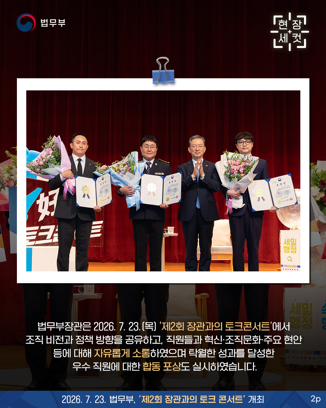 두번째 페이지입니다. 법무부장관은 2026. 7. 23.(목) '제2회 장관과의 토크콘서트'에서 조직 비전과 정책 방향을 공유하고, 직원들과 혁신&middot;조직문화&middot;주요 현안 등에 대해 자유롭게 소통하였으며 탁월한 성과를 달성한 우수 직원에 대한 합동 포상도 실시하였습니다.