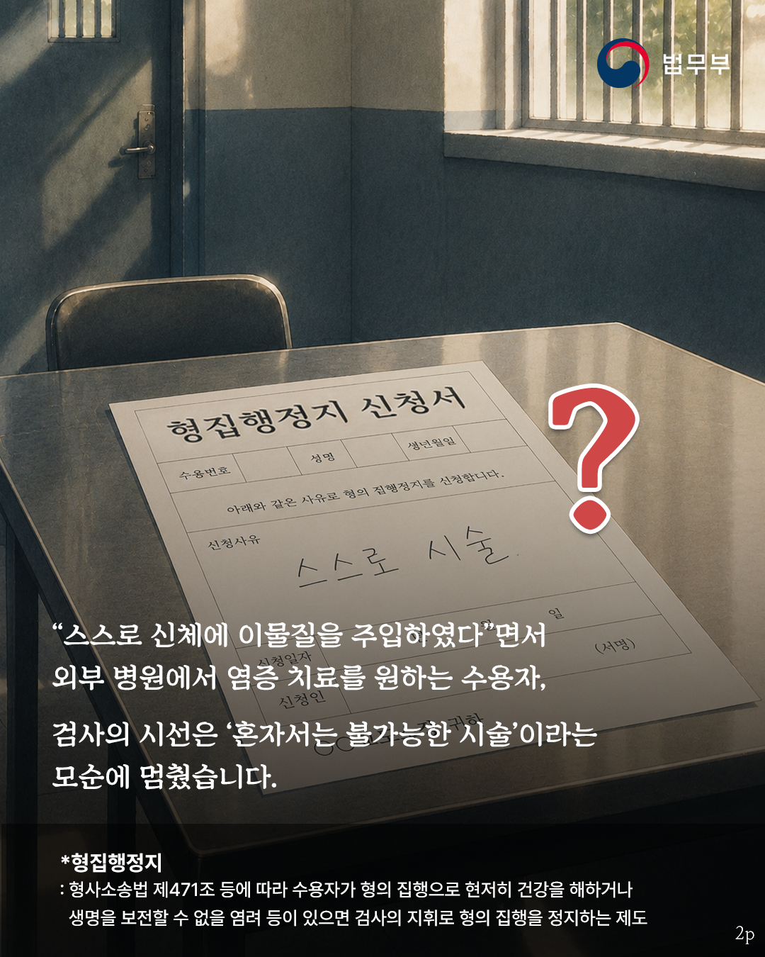 스스로 신체에 이물질을 주입하였다면서 외부 병원에서 염증 치료를 원하는 수용자. 검사의 시선은 혼자서는 불가능한 시술이라는 모순에 멈췄습니다. *형집행정지란? 형사소송법 제471조 등에 따라 수용자가 형의 집행으로 현저히 건강을 해하거나 생명을 보전할 수 없을 염려 등이 있으면 검사의 지휘로 형의 집행을 정지하는 제도.