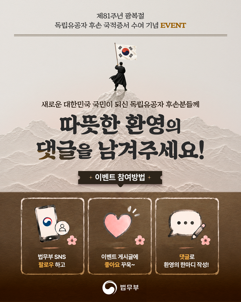 마지막 페이지입니다. 새로운 대한민국 국민이 되신 독립유공자 후손분들께 따뜻한 환영의 댓글을 남겨주세요! 이벤트 참여방법. 1. 법무부 SNS 팔로우 하고, 2. 이벤트 게시글에 좋아요 꾸욱~ 3. 댓글로 환영의 한마디 작성! 끝.