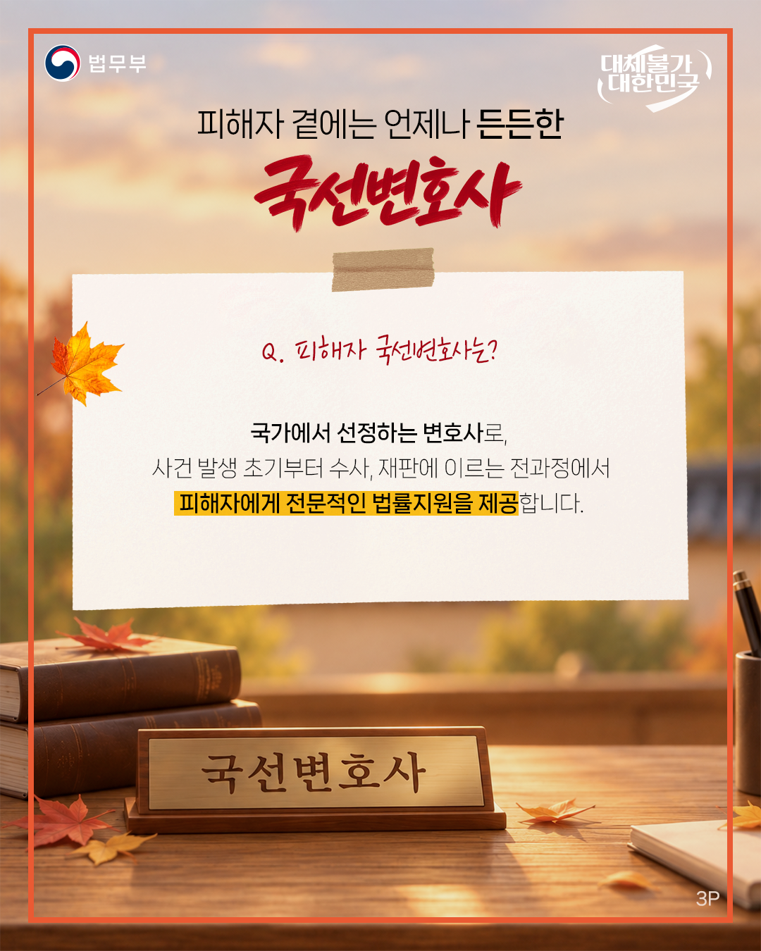 세번째 페이지입니다. 법무부. 대체불가 대한민국. <피해자 곁에는 언제나 든든한 국선변호사> Q. 피해자 국선변호사는? 국가에서 선정하는 변호사로, 사건 발생 초기부터 수사, 재판에 이르는 전과정에서 피해자에게 전문적인 법률지원을 제공합니다.