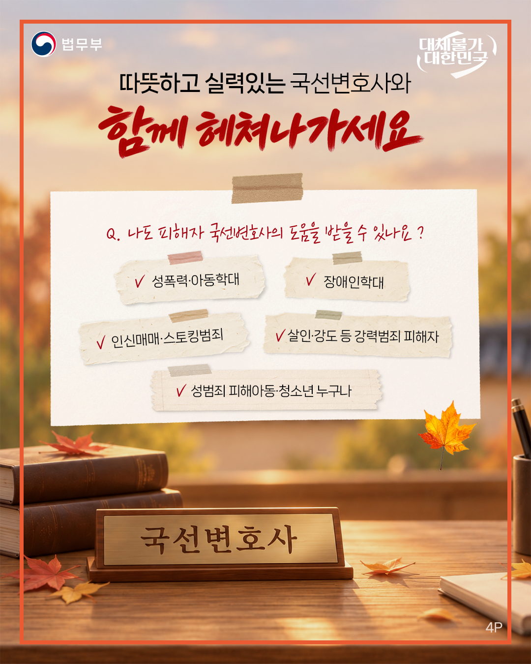 네번째 페이지입니다. 법무부. 대체불가 대한민국. <따뜻하고 실력있는 국선변호사와 함께 헤쳐나가세요> Q. 나도 피해자 국선변호사의 도움을 받을 수 있나요? 성폭력·아동학대·장애인학대·인신매매·스토킹범죄·살인·강도 등 강력범죄 피해자, 성범죄 피해아동·청소년 누구나.