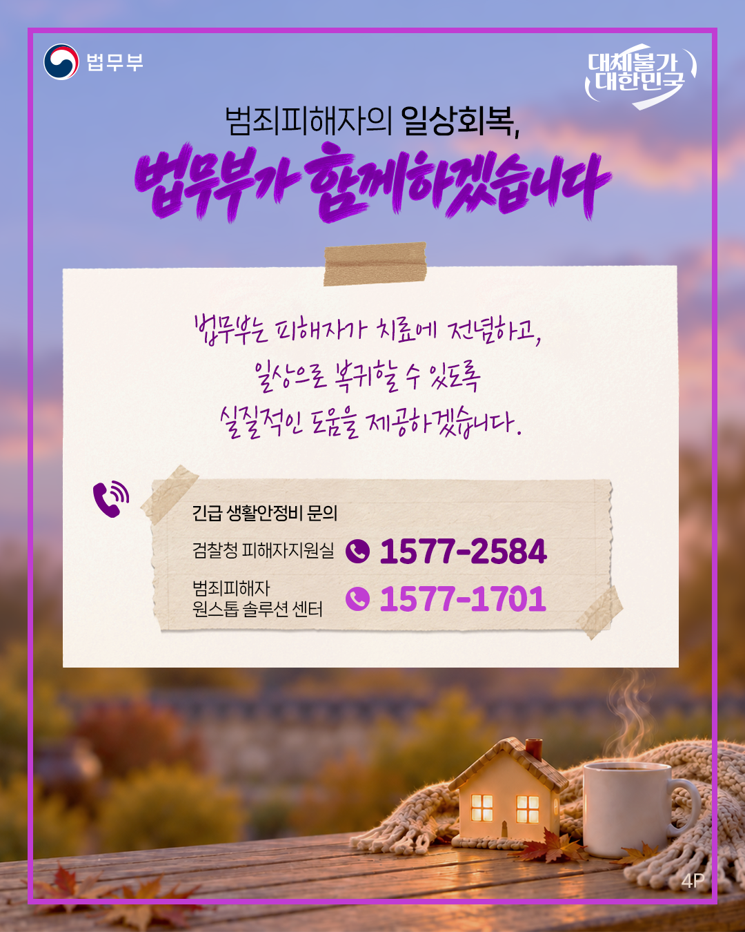 네번째 페이지입니다. 법무부. 대체불가 대한민국. 범죄피해자의 일상회복, 법무부가 함께하겠습니다. 법무부는 피해자가 치료에 전념하고, 일상으로 복귀할 수 있도록 실질적인 도움을 제공하겠습니다. <긴급 생활안정비 문의> 검찰청 피해자지원실 1577-2584, 범죄피해자 원스톱 솔루션 센터 1577-1701. 끝.