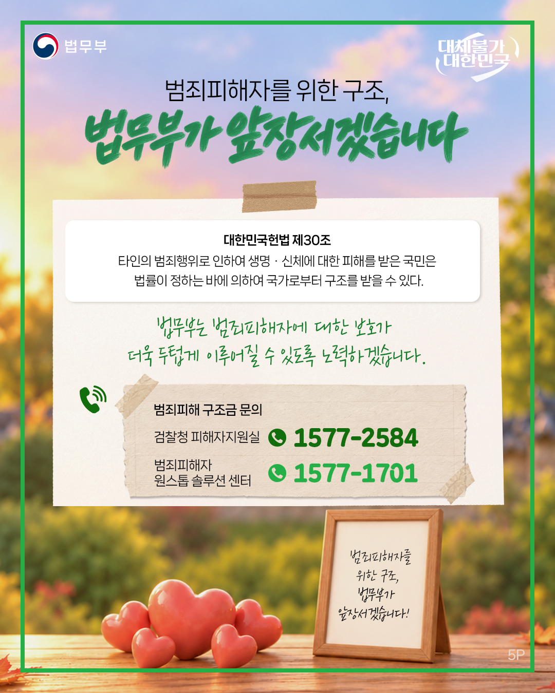 다섯번째 페이지입니다. 법무부. 대체불가 대한민국. 범죄피해자를 위한 구조, 법무부가 앞장서겠습니다. 대한민국헌법 제30조. 타인의 범죄행위로 인하여 생명&middot;신체에 대한 피해를 받은 국민은 법률이 정하는 바에 의하여 국가로부터 구조를 받을 수 있다. 법무부는 범죄피해자에 대한 보호가 더욱 두텁게 이루어질 수 있도록 노력하겠습니다. <범죄피해 구조금 문의>  검찰청 피해자지원실 1577-2584, 범죄피해자 원스톱 솔루션 센터 1577-1701. 범죄피해자를 위한 구조, 법무부가 앞장서겠습니다! 끝.