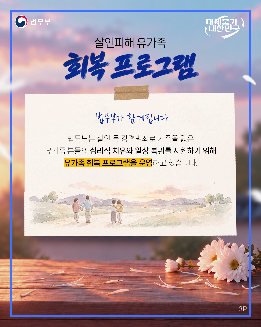 세번째 페이지입니다. 법무부. 대체불가 대한민국. 살인피해 유가족 회복 프로그램. 법무부가 함께합니다. 법무부는 살인 등 강력범죄로 가족을 잃은 유가족 분들의 심리적 치유와 일상 복귀를 지원하기 위해 유가족 회복 프로그램을 운영하고 있습니다. 