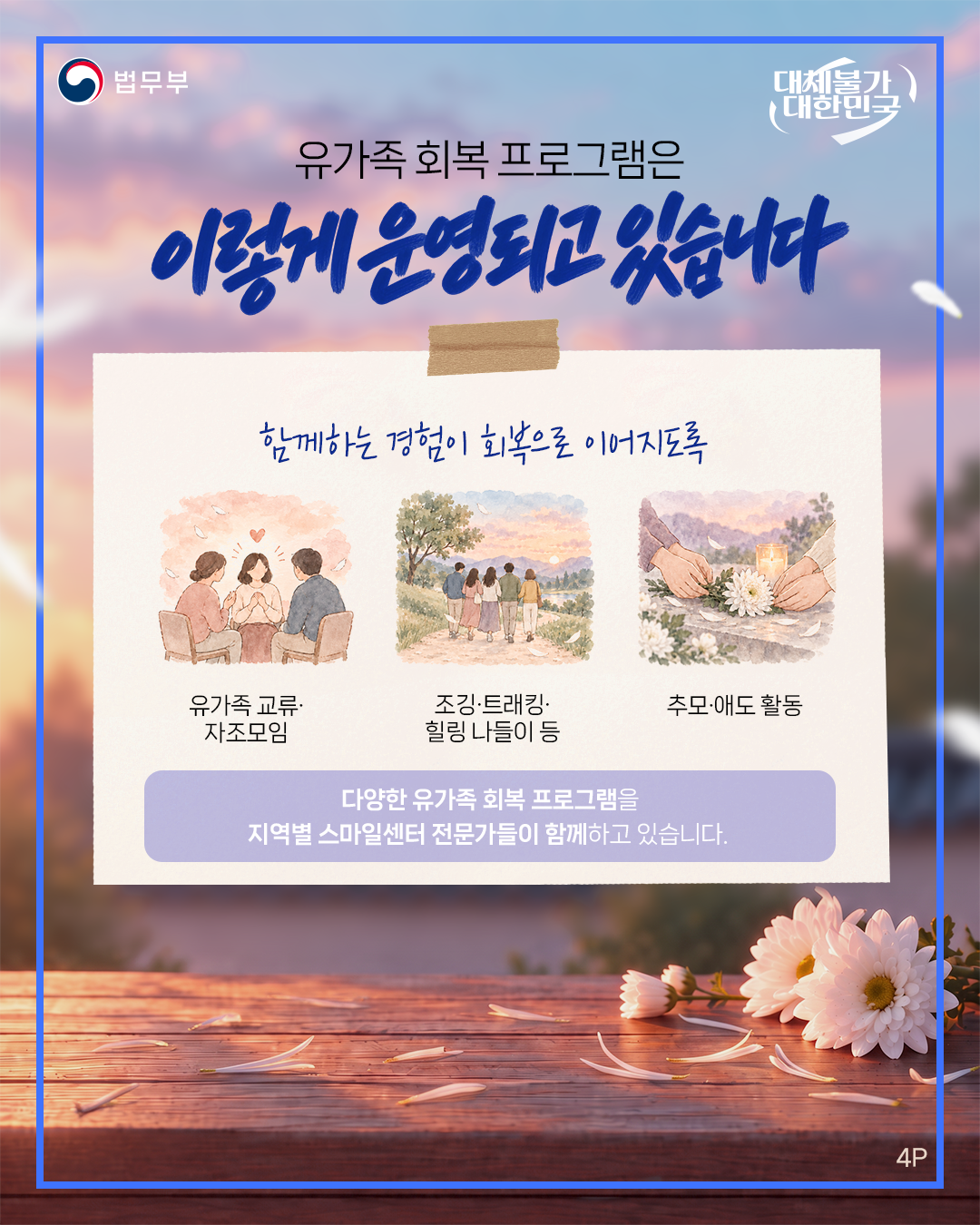 네번째 페이지입니다. 법무부. 대체불가 대한민국. 유가족 회복 프로그램은 이렇게 운영되고 있습니다. 함께하는 경험이 회복으로 이어지도록. 유가족 교류&middot;자조모임, 조깅&middot;트래킹&middot;힐링 나들이 등, 추모&middot;애도 활동. 다양한 유가족 회복 프로그램을 지역별 스마일센터 전문가들이 함께하고 있습니다. 