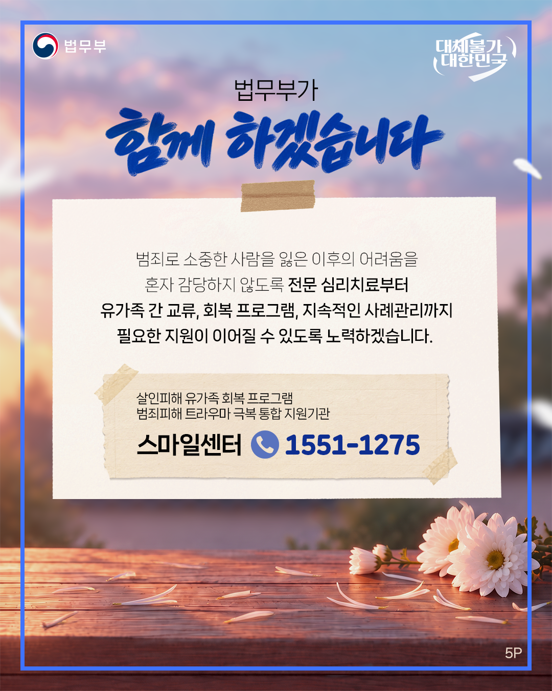 다섯번째 페이지입니다. 법무부. 대체불가 대한민국. 법무부가 함께 하겠습니다. 범죄로 소중한 사람을 잃은 이후의 어려움을 혼자 감당하지 않도록 전문 심리치료부터 유가족 간 교류, 회복 프로그램, 지속적인 사례관리까지 필요한 지원이 이어질 수 있도록 노력하겠습니다. <살인피해 유가족 회복 프로그램 범죄피해 트라우마 극복 통합 지원기관> 스마일센터 1551-1275. 끝.
