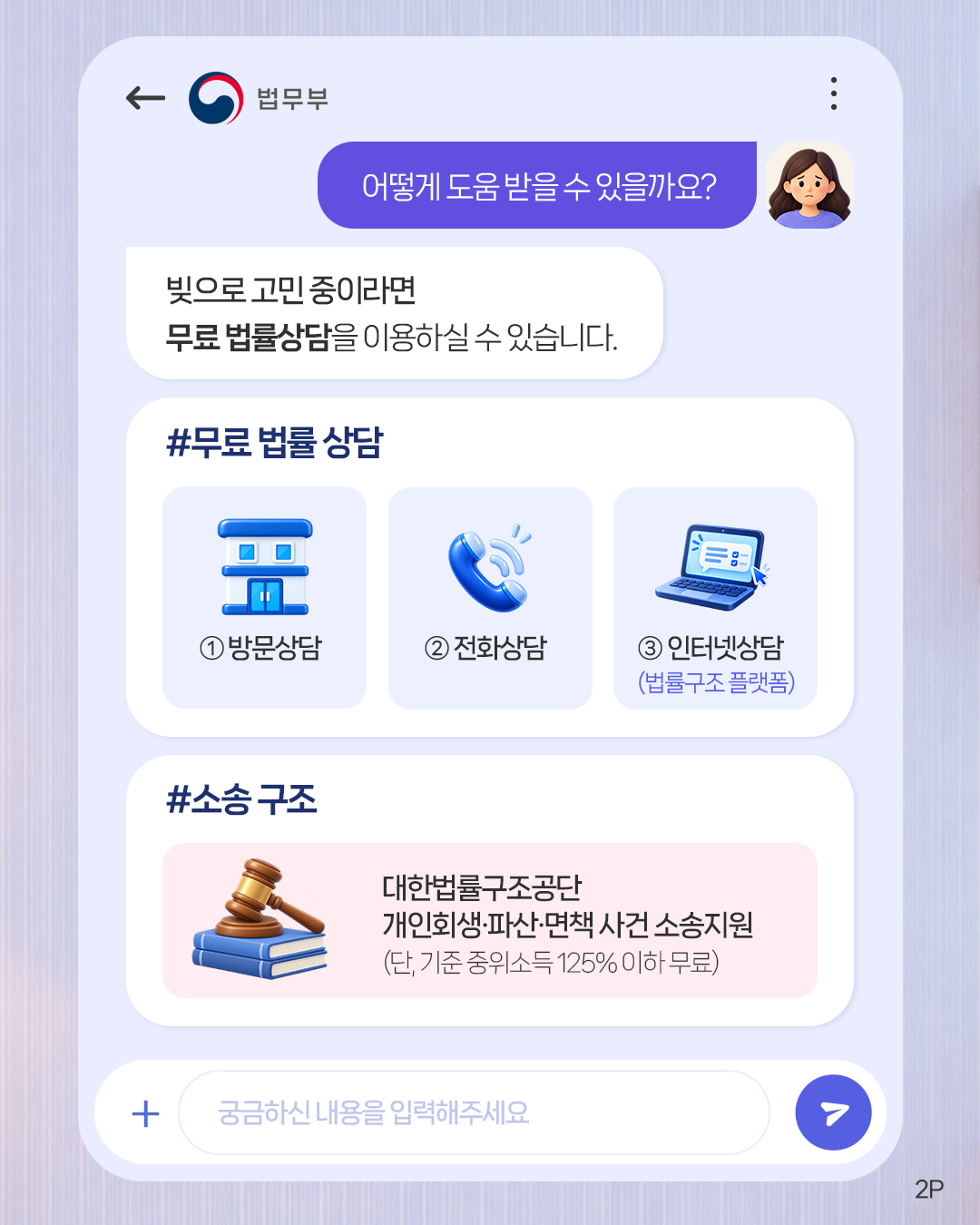 두번째 페이지입니다. 법무부. 어떻게 도움받을 수 있을까요? 빚으로 고민 중이라면 무료 법률상담을 이용하실 수 있습니다. #무료 법률 상담 ①방문상담 ②전화상담 ③인터넷상담(법률구조 플랫폼). #소송 구조, 대한법률구조공단 개인회생·파산·면책 사건 소송지원(단, 기준 중위소득 125%이하 무료).