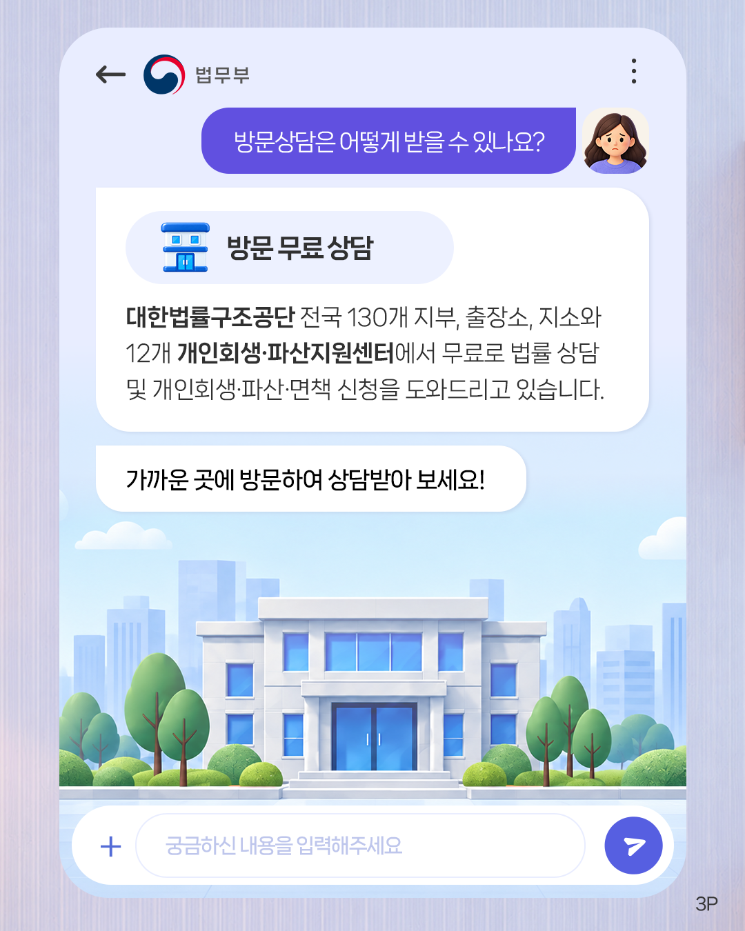 세번째 페이지입니다. 방문상담은 어떻게 받을 수 있나요? <방문 무료 상담> 대한법률구조공단 전국 130개 지부, 출장소, 지소와 12개 개인회생·파산지원센터에서 무료로 법률 상담 및 개인회생·파산·면책 신청을 도와드리고 있습니다. 가까운 곳에 방문하여 상담받아 보세요!