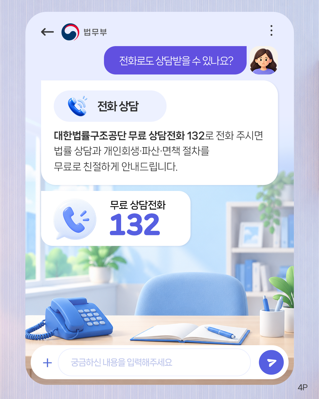 네번째 페이지입니다. 전화로도 상담받을 수 있나요? <전화 상담> 대한법률구조공단 무료 상담전화 132로 전화 주시면 법률 상담과 개인회생·파산·면책 절차를 무료로 친절하게 안내드립니다. 무료 상담전화 132.